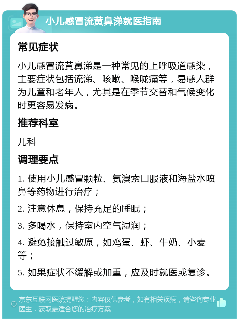 小儿感冒流黄鼻涕就医指南 常见症状 小儿感冒流黄鼻涕是一种常见的上呼吸道感染，主要症状包括流涕、咳嗽、喉咙痛等，易感人群为儿童和老年人，尤其是在季节交替和气候变化时更容易发病。 推荐科室 儿科 调理要点 1. 使用小儿感冒颗粒、氨溴索口服液和海盐水喷鼻等药物进行治疗； 2. 注意休息，保持充足的睡眠； 3. 多喝水，保持室内空气湿润； 4. 避免接触过敏原，如鸡蛋、虾、牛奶、小麦等； 5. 如果症状不缓解或加重，应及时就医或复诊。