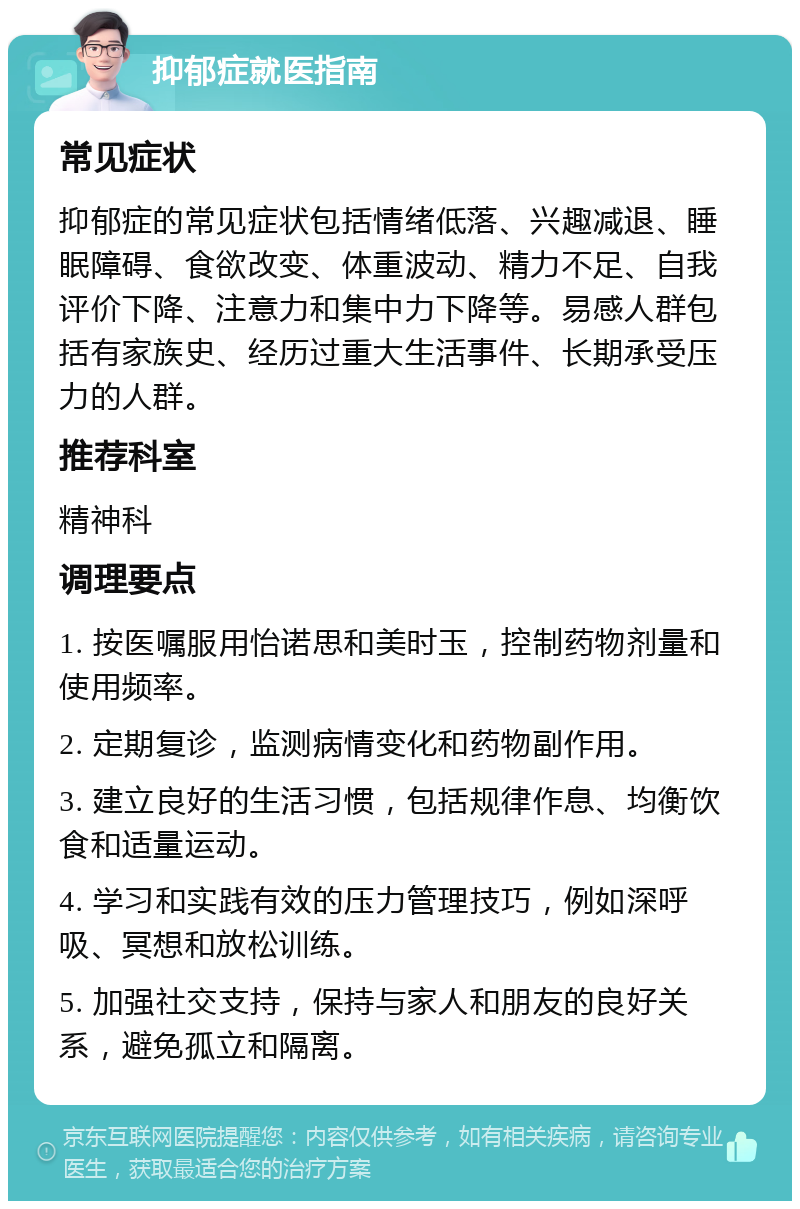 抑郁症就医指南 常见症状 抑郁症的常见症状包括情绪低落、兴趣减退、睡眠障碍、食欲改变、体重波动、精力不足、自我评价下降、注意力和集中力下降等。易感人群包括有家族史、经历过重大生活事件、长期承受压力的人群。 推荐科室 精神科 调理要点 1. 按医嘱服用怡诺思和美时玉，控制药物剂量和使用频率。 2. 定期复诊，监测病情变化和药物副作用。 3. 建立良好的生活习惯，包括规律作息、均衡饮食和适量运动。 4. 学习和实践有效的压力管理技巧，例如深呼吸、冥想和放松训练。 5. 加强社交支持，保持与家人和朋友的良好关系，避免孤立和隔离。