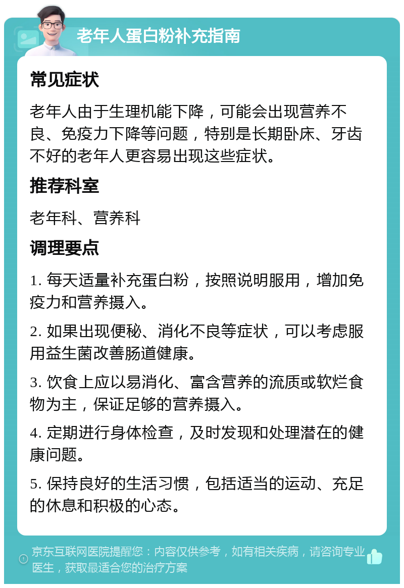 老年人蛋白粉补充指南 常见症状 老年人由于生理机能下降，可能会出现营养不良、免疫力下降等问题，特别是长期卧床、牙齿不好的老年人更容易出现这些症状。 推荐科室 老年科、营养科 调理要点 1. 每天适量补充蛋白粉，按照说明服用，增加免疫力和营养摄入。 2. 如果出现便秘、消化不良等症状，可以考虑服用益生菌改善肠道健康。 3. 饮食上应以易消化、富含营养的流质或软烂食物为主，保证足够的营养摄入。 4. 定期进行身体检查，及时发现和处理潜在的健康问题。 5. 保持良好的生活习惯，包括适当的运动、充足的休息和积极的心态。