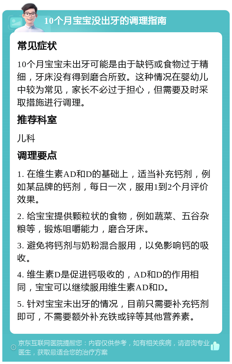 10个月宝宝没出牙的调理指南 常见症状 10个月宝宝未出牙可能是由于缺钙或食物过于精细，牙床没有得到磨合所致。这种情况在婴幼儿中较为常见，家长不必过于担心，但需要及时采取措施进行调理。 推荐科室 儿科 调理要点 1. 在维生素AD和D的基础上，适当补充钙剂，例如某品牌的钙剂，每日一次，服用1到2个月评价效果。 2. 给宝宝提供颗粒状的食物，例如蔬菜、五谷杂粮等，锻炼咀嚼能力，磨合牙床。 3. 避免将钙剂与奶粉混合服用，以免影响钙的吸收。 4. 维生素D是促进钙吸收的，AD和D的作用相同，宝宝可以继续服用维生素AD和D。 5. 针对宝宝未出牙的情况，目前只需要补充钙剂即可，不需要额外补充铁或锌等其他营养素。