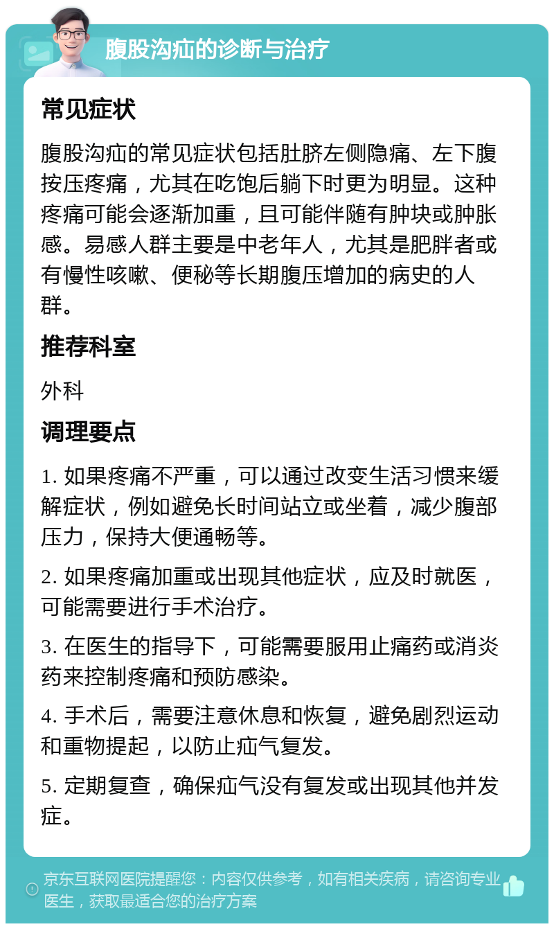 腹股沟疝的诊断与治疗 常见症状 腹股沟疝的常见症状包括肚脐左侧隐痛、左下腹按压疼痛，尤其在吃饱后躺下时更为明显。这种疼痛可能会逐渐加重，且可能伴随有肿块或肿胀感。易感人群主要是中老年人，尤其是肥胖者或有慢性咳嗽、便秘等长期腹压增加的病史的人群。 推荐科室 外科 调理要点 1. 如果疼痛不严重，可以通过改变生活习惯来缓解症状，例如避免长时间站立或坐着，减少腹部压力，保持大便通畅等。 2. 如果疼痛加重或出现其他症状，应及时就医，可能需要进行手术治疗。 3. 在医生的指导下，可能需要服用止痛药或消炎药来控制疼痛和预防感染。 4. 手术后，需要注意休息和恢复，避免剧烈运动和重物提起，以防止疝气复发。 5. 定期复查，确保疝气没有复发或出现其他并发症。