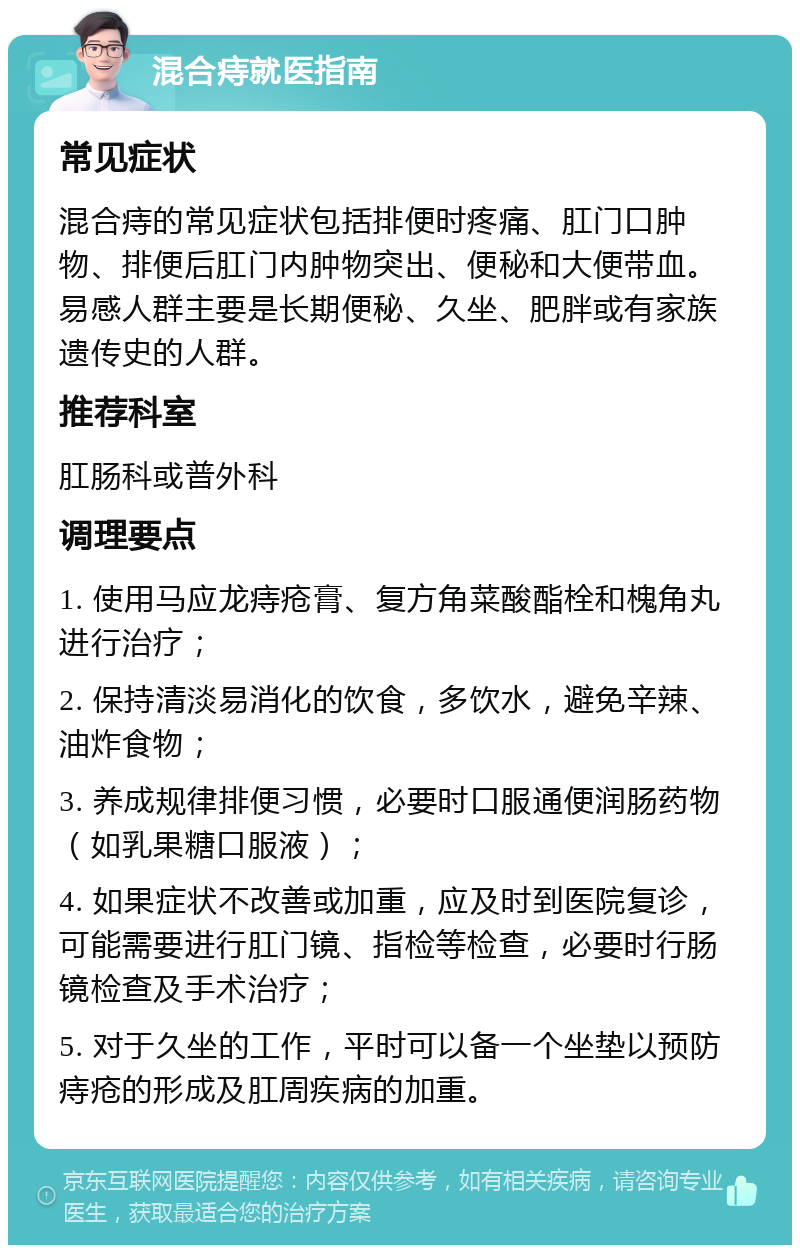 混合痔就医指南 常见症状 混合痔的常见症状包括排便时疼痛、肛门口肿物、排便后肛门内肿物突出、便秘和大便带血。易感人群主要是长期便秘、久坐、肥胖或有家族遗传史的人群。 推荐科室 肛肠科或普外科 调理要点 1. 使用马应龙痔疮膏、复方角菜酸酯栓和槐角丸进行治疗； 2. 保持清淡易消化的饮食，多饮水，避免辛辣、油炸食物； 3. 养成规律排便习惯，必要时口服通便润肠药物（如乳果糖口服液）； 4. 如果症状不改善或加重，应及时到医院复诊，可能需要进行肛门镜、指检等检查，必要时行肠镜检查及手术治疗； 5. 对于久坐的工作，平时可以备一个坐垫以预防痔疮的形成及肛周疾病的加重。