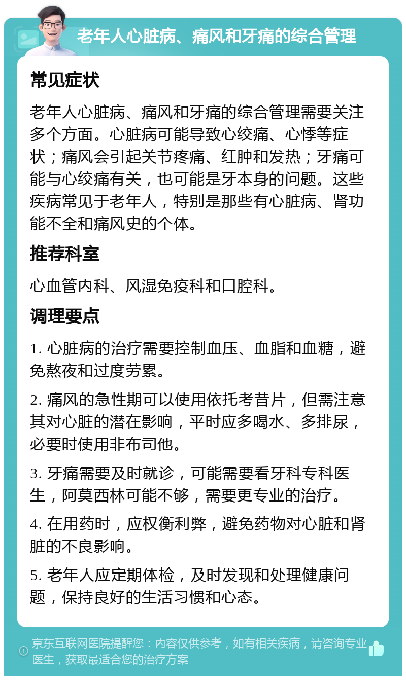 老年人心脏病、痛风和牙痛的综合管理 常见症状 老年人心脏病、痛风和牙痛的综合管理需要关注多个方面。心脏病可能导致心绞痛、心悸等症状；痛风会引起关节疼痛、红肿和发热；牙痛可能与心绞痛有关，也可能是牙本身的问题。这些疾病常见于老年人，特别是那些有心脏病、肾功能不全和痛风史的个体。 推荐科室 心血管内科、风湿免疫科和口腔科。 调理要点 1. 心脏病的治疗需要控制血压、血脂和血糖，避免熬夜和过度劳累。 2. 痛风的急性期可以使用依托考昔片，但需注意其对心脏的潜在影响，平时应多喝水、多排尿，必要时使用非布司他。 3. 牙痛需要及时就诊，可能需要看牙科专科医生，阿莫西林可能不够，需要更专业的治疗。 4. 在用药时，应权衡利弊，避免药物对心脏和肾脏的不良影响。 5. 老年人应定期体检，及时发现和处理健康问题，保持良好的生活习惯和心态。