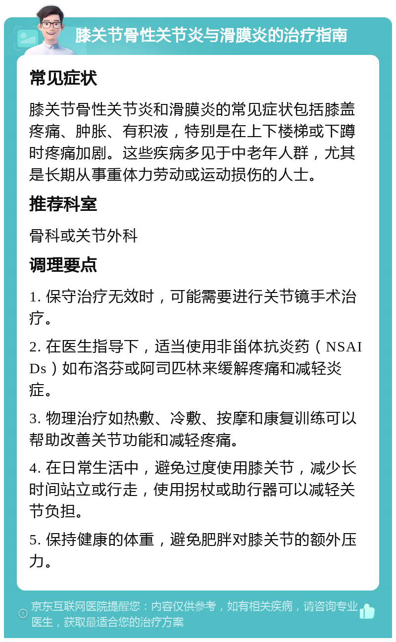 膝关节骨性关节炎与滑膜炎的治疗指南 常见症状 膝关节骨性关节炎和滑膜炎的常见症状包括膝盖疼痛、肿胀、有积液，特别是在上下楼梯或下蹲时疼痛加剧。这些疾病多见于中老年人群，尤其是长期从事重体力劳动或运动损伤的人士。 推荐科室 骨科或关节外科 调理要点 1. 保守治疗无效时，可能需要进行关节镜手术治疗。 2. 在医生指导下，适当使用非甾体抗炎药（NSAIDs）如布洛芬或阿司匹林来缓解疼痛和减轻炎症。 3. 物理治疗如热敷、冷敷、按摩和康复训练可以帮助改善关节功能和减轻疼痛。 4. 在日常生活中，避免过度使用膝关节，减少长时间站立或行走，使用拐杖或助行器可以减轻关节负担。 5. 保持健康的体重，避免肥胖对膝关节的额外压力。