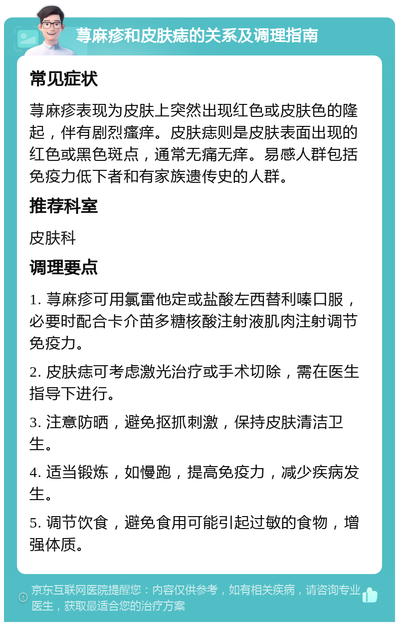 荨麻疹和皮肤痣的关系及调理指南 常见症状 荨麻疹表现为皮肤上突然出现红色或皮肤色的隆起，伴有剧烈瘙痒。皮肤痣则是皮肤表面出现的红色或黑色斑点，通常无痛无痒。易感人群包括免疫力低下者和有家族遗传史的人群。 推荐科室 皮肤科 调理要点 1. 荨麻疹可用氯雷他定或盐酸左西替利嗪口服，必要时配合卡介苗多糖核酸注射液肌肉注射调节免疫力。 2. 皮肤痣可考虑激光治疗或手术切除，需在医生指导下进行。 3. 注意防晒，避免抠抓刺激，保持皮肤清洁卫生。 4. 适当锻炼，如慢跑，提高免疫力，减少疾病发生。 5. 调节饮食，避免食用可能引起过敏的食物，增强体质。