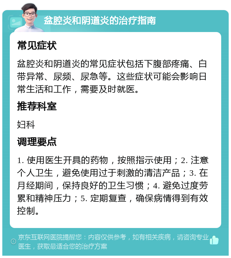 盆腔炎和阴道炎的治疗指南 常见症状 盆腔炎和阴道炎的常见症状包括下腹部疼痛、白带异常、尿频、尿急等。这些症状可能会影响日常生活和工作，需要及时就医。 推荐科室 妇科 调理要点 1. 使用医生开具的药物，按照指示使用；2. 注意个人卫生，避免使用过于刺激的清洁产品；3. 在月经期间，保持良好的卫生习惯；4. 避免过度劳累和精神压力；5. 定期复查，确保病情得到有效控制。