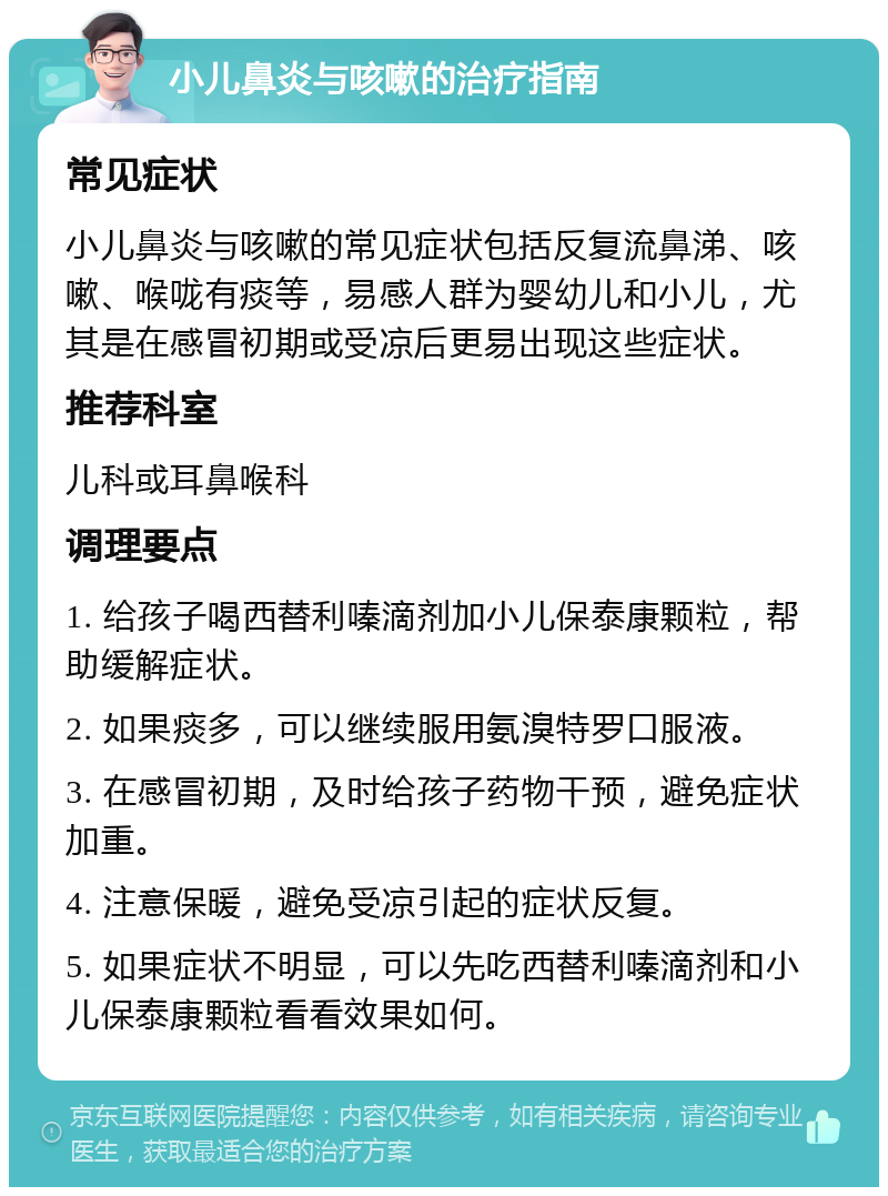 小儿鼻炎与咳嗽的治疗指南 常见症状 小儿鼻炎与咳嗽的常见症状包括反复流鼻涕、咳嗽、喉咙有痰等，易感人群为婴幼儿和小儿，尤其是在感冒初期或受凉后更易出现这些症状。 推荐科室 儿科或耳鼻喉科 调理要点 1. 给孩子喝西替利嗪滴剂加小儿保泰康颗粒，帮助缓解症状。 2. 如果痰多，可以继续服用氨溴特罗口服液。 3. 在感冒初期，及时给孩子药物干预，避免症状加重。 4. 注意保暖，避免受凉引起的症状反复。 5. 如果症状不明显，可以先吃西替利嗪滴剂和小儿保泰康颗粒看看效果如何。