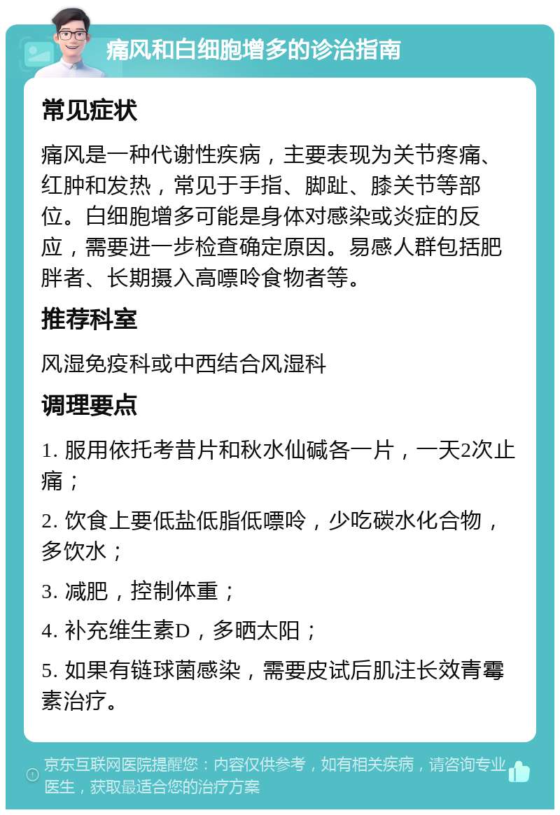 痛风和白细胞增多的诊治指南 常见症状 痛风是一种代谢性疾病，主要表现为关节疼痛、红肿和发热，常见于手指、脚趾、膝关节等部位。白细胞增多可能是身体对感染或炎症的反应，需要进一步检查确定原因。易感人群包括肥胖者、长期摄入高嘌呤食物者等。 推荐科室 风湿免疫科或中西结合风湿科 调理要点 1. 服用依托考昔片和秋水仙碱各一片，一天2次止痛； 2. 饮食上要低盐低脂低嘌呤，少吃碳水化合物，多饮水； 3. 减肥，控制体重； 4. 补充维生素D，多晒太阳； 5. 如果有链球菌感染，需要皮试后肌注长效青霉素治疗。