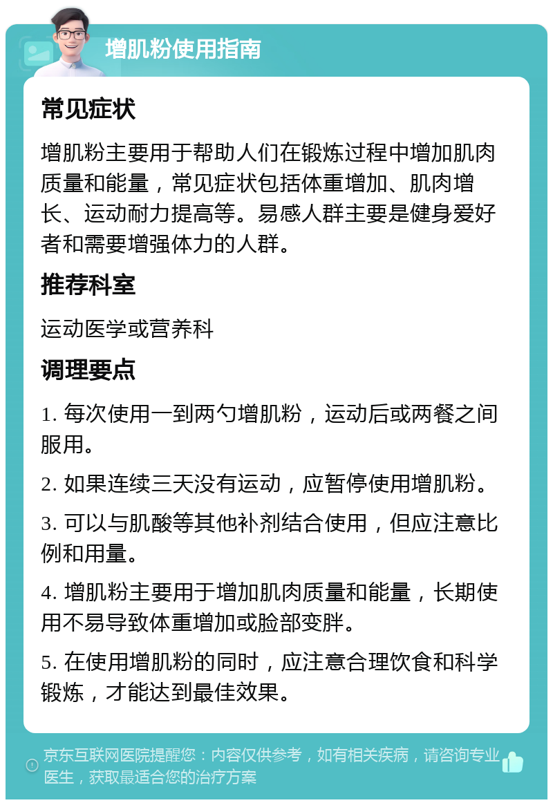 增肌粉使用指南 常见症状 增肌粉主要用于帮助人们在锻炼过程中增加肌肉质量和能量，常见症状包括体重增加、肌肉增长、运动耐力提高等。易感人群主要是健身爱好者和需要增强体力的人群。 推荐科室 运动医学或营养科 调理要点 1. 每次使用一到两勺增肌粉，运动后或两餐之间服用。 2. 如果连续三天没有运动，应暂停使用增肌粉。 3. 可以与肌酸等其他补剂结合使用，但应注意比例和用量。 4. 增肌粉主要用于增加肌肉质量和能量，长期使用不易导致体重增加或脸部变胖。 5. 在使用增肌粉的同时，应注意合理饮食和科学锻炼，才能达到最佳效果。