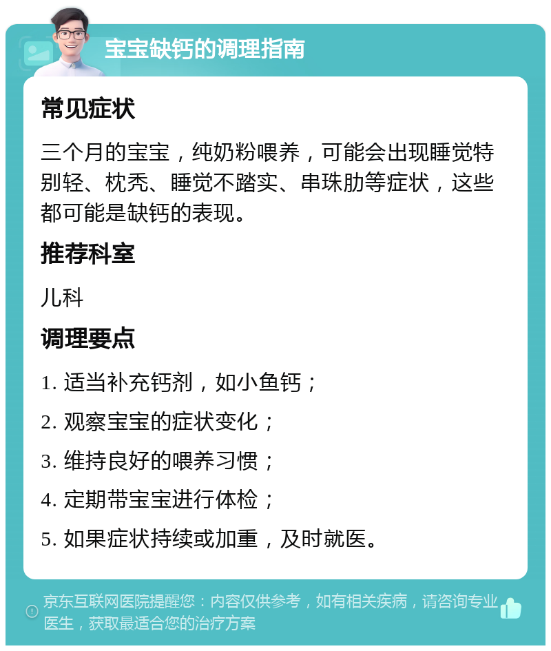 宝宝缺钙的调理指南 常见症状 三个月的宝宝，纯奶粉喂养，可能会出现睡觉特别轻、枕秃、睡觉不踏实、串珠肋等症状，这些都可能是缺钙的表现。 推荐科室 儿科 调理要点 1. 适当补充钙剂，如小鱼钙； 2. 观察宝宝的症状变化； 3. 维持良好的喂养习惯； 4. 定期带宝宝进行体检； 5. 如果症状持续或加重，及时就医。