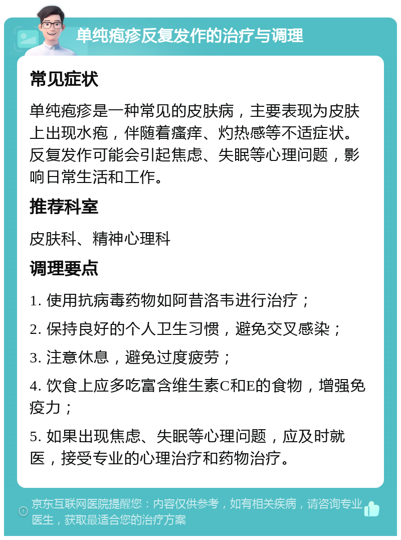 单纯疱疹反复发作的治疗与调理 常见症状 单纯疱疹是一种常见的皮肤病，主要表现为皮肤上出现水疱，伴随着瘙痒、灼热感等不适症状。反复发作可能会引起焦虑、失眠等心理问题，影响日常生活和工作。 推荐科室 皮肤科、精神心理科 调理要点 1. 使用抗病毒药物如阿昔洛韦进行治疗； 2. 保持良好的个人卫生习惯，避免交叉感染； 3. 注意休息，避免过度疲劳； 4. 饮食上应多吃富含维生素C和E的食物，增强免疫力； 5. 如果出现焦虑、失眠等心理问题，应及时就医，接受专业的心理治疗和药物治疗。