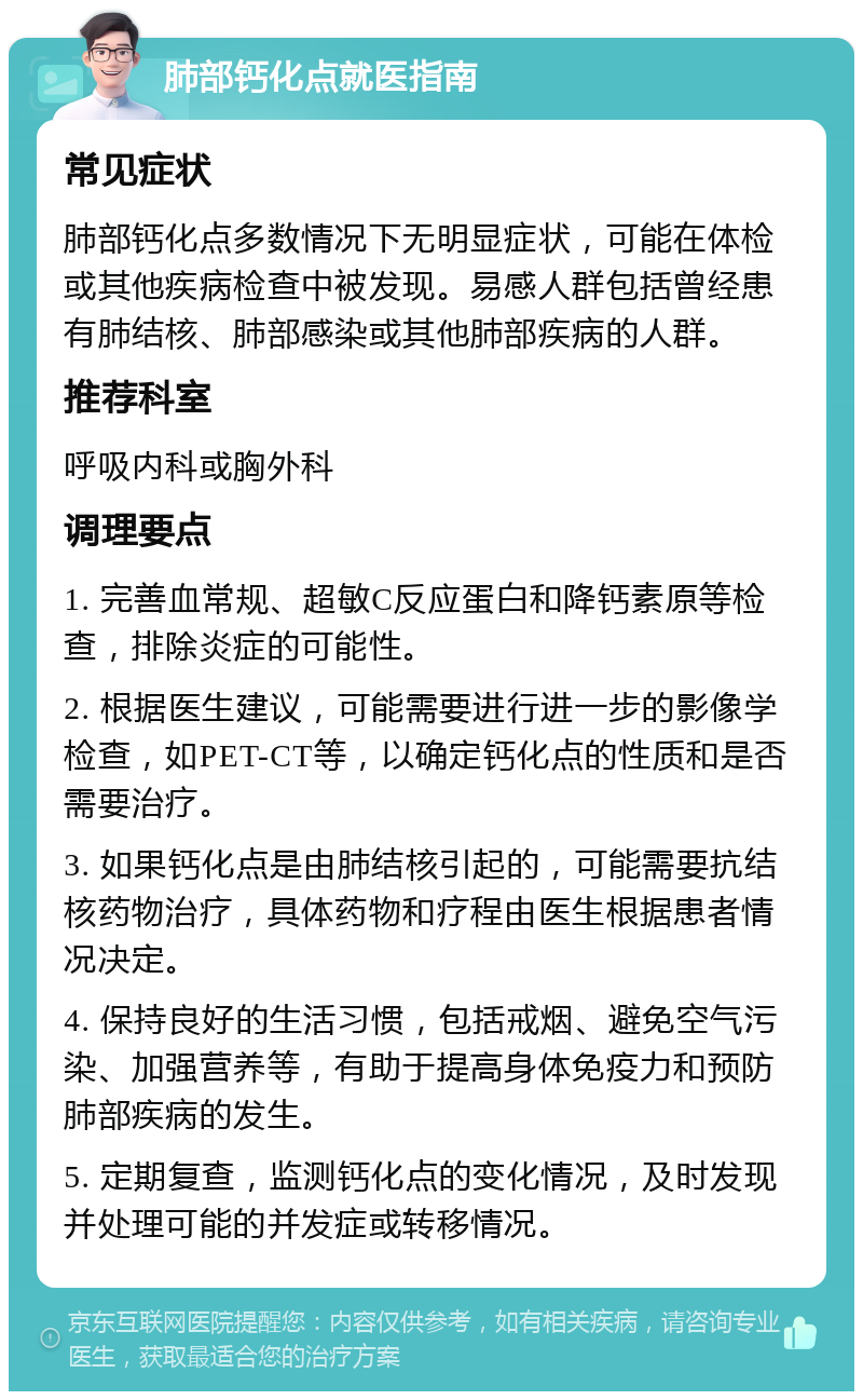 肺部钙化点就医指南 常见症状 肺部钙化点多数情况下无明显症状，可能在体检或其他疾病检查中被发现。易感人群包括曾经患有肺结核、肺部感染或其他肺部疾病的人群。 推荐科室 呼吸内科或胸外科 调理要点 1. 完善血常规、超敏C反应蛋白和降钙素原等检查，排除炎症的可能性。 2. 根据医生建议，可能需要进行进一步的影像学检查，如PET-CT等，以确定钙化点的性质和是否需要治疗。 3. 如果钙化点是由肺结核引起的，可能需要抗结核药物治疗，具体药物和疗程由医生根据患者情况决定。 4. 保持良好的生活习惯，包括戒烟、避免空气污染、加强营养等，有助于提高身体免疫力和预防肺部疾病的发生。 5. 定期复查，监测钙化点的变化情况，及时发现并处理可能的并发症或转移情况。