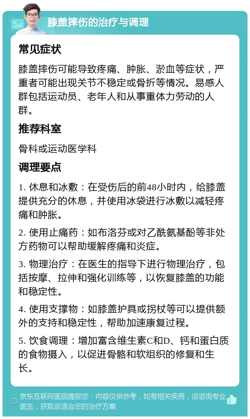 膝盖摔伤的治疗与调理 常见症状 膝盖摔伤可能导致疼痛、肿胀、淤血等症状，严重者可能出现关节不稳定或骨折等情况。易感人群包括运动员、老年人和从事重体力劳动的人群。 推荐科室 骨科或运动医学科 调理要点 1. 休息和冰敷：在受伤后的前48小时内，给膝盖提供充分的休息，并使用冰袋进行冰敷以减轻疼痛和肿胀。 2. 使用止痛药：如布洛芬或对乙酰氨基酚等非处方药物可以帮助缓解疼痛和炎症。 3. 物理治疗：在医生的指导下进行物理治疗，包括按摩、拉伸和强化训练等，以恢复膝盖的功能和稳定性。 4. 使用支撑物：如膝盖护具或拐杖等可以提供额外的支持和稳定性，帮助加速康复过程。 5. 饮食调理：增加富含维生素C和D、钙和蛋白质的食物摄入，以促进骨骼和软组织的修复和生长。