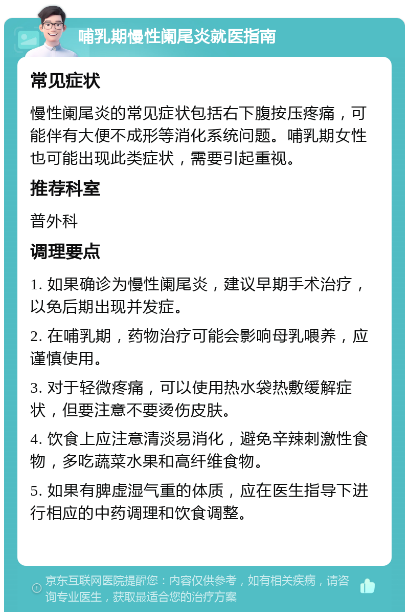 哺乳期慢性阑尾炎就医指南 常见症状 慢性阑尾炎的常见症状包括右下腹按压疼痛，可能伴有大便不成形等消化系统问题。哺乳期女性也可能出现此类症状，需要引起重视。 推荐科室 普外科 调理要点 1. 如果确诊为慢性阑尾炎，建议早期手术治疗，以免后期出现并发症。 2. 在哺乳期，药物治疗可能会影响母乳喂养，应谨慎使用。 3. 对于轻微疼痛，可以使用热水袋热敷缓解症状，但要注意不要烫伤皮肤。 4. 饮食上应注意清淡易消化，避免辛辣刺激性食物，多吃蔬菜水果和高纤维食物。 5. 如果有脾虚湿气重的体质，应在医生指导下进行相应的中药调理和饮食调整。