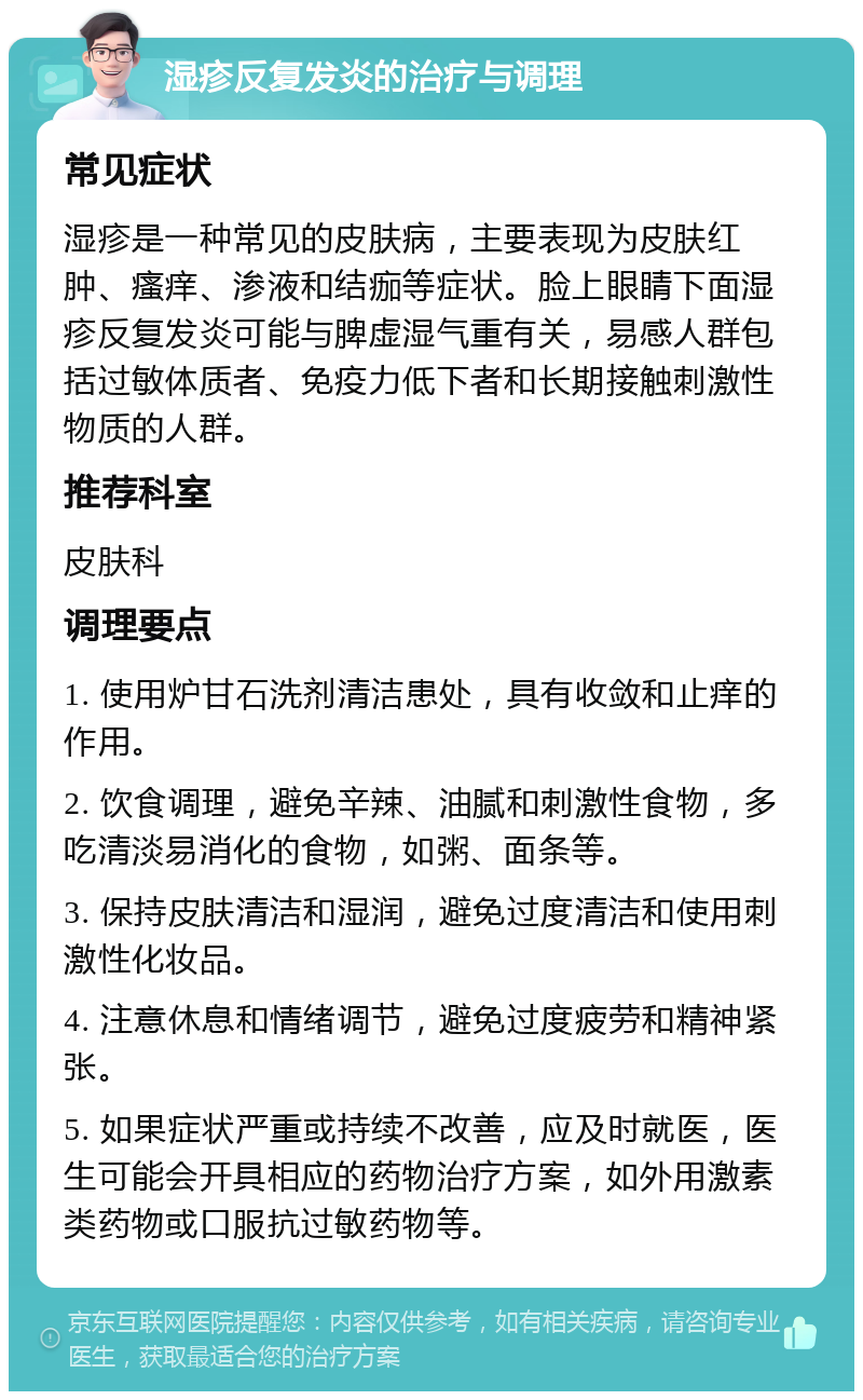 湿疹反复发炎的治疗与调理 常见症状 湿疹是一种常见的皮肤病，主要表现为皮肤红肿、瘙痒、渗液和结痂等症状。脸上眼睛下面湿疹反复发炎可能与脾虚湿气重有关，易感人群包括过敏体质者、免疫力低下者和长期接触刺激性物质的人群。 推荐科室 皮肤科 调理要点 1. 使用炉甘石洗剂清洁患处，具有收敛和止痒的作用。 2. 饮食调理，避免辛辣、油腻和刺激性食物，多吃清淡易消化的食物，如粥、面条等。 3. 保持皮肤清洁和湿润，避免过度清洁和使用刺激性化妆品。 4. 注意休息和情绪调节，避免过度疲劳和精神紧张。 5. 如果症状严重或持续不改善，应及时就医，医生可能会开具相应的药物治疗方案，如外用激素类药物或口服抗过敏药物等。