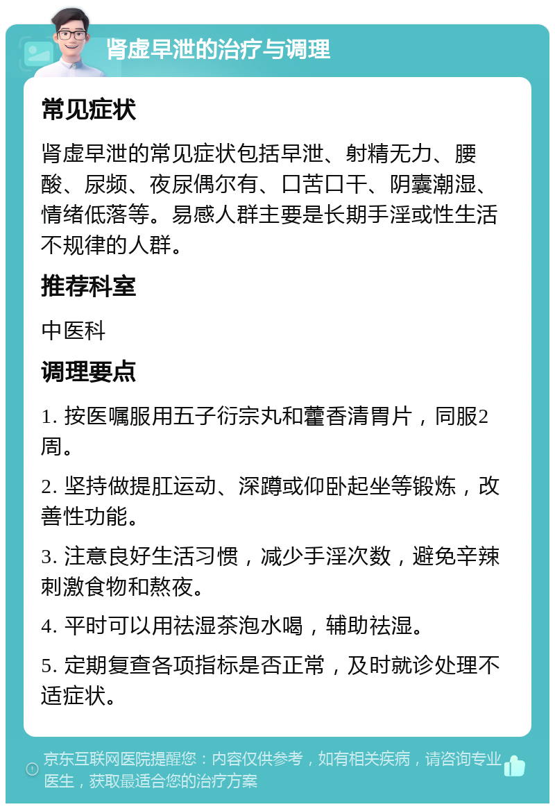 肾虚早泄的治疗与调理 常见症状 肾虚早泄的常见症状包括早泄、射精无力、腰酸、尿频、夜尿偶尔有、口苦口干、阴囊潮湿、情绪低落等。易感人群主要是长期手淫或性生活不规律的人群。 推荐科室 中医科 调理要点 1. 按医嘱服用五子衍宗丸和藿香清胃片，同服2周。 2. 坚持做提肛运动、深蹲或仰卧起坐等锻炼，改善性功能。 3. 注意良好生活习惯，减少手淫次数，避免辛辣刺激食物和熬夜。 4. 平时可以用祛湿茶泡水喝，辅助祛湿。 5. 定期复查各项指标是否正常，及时就诊处理不适症状。