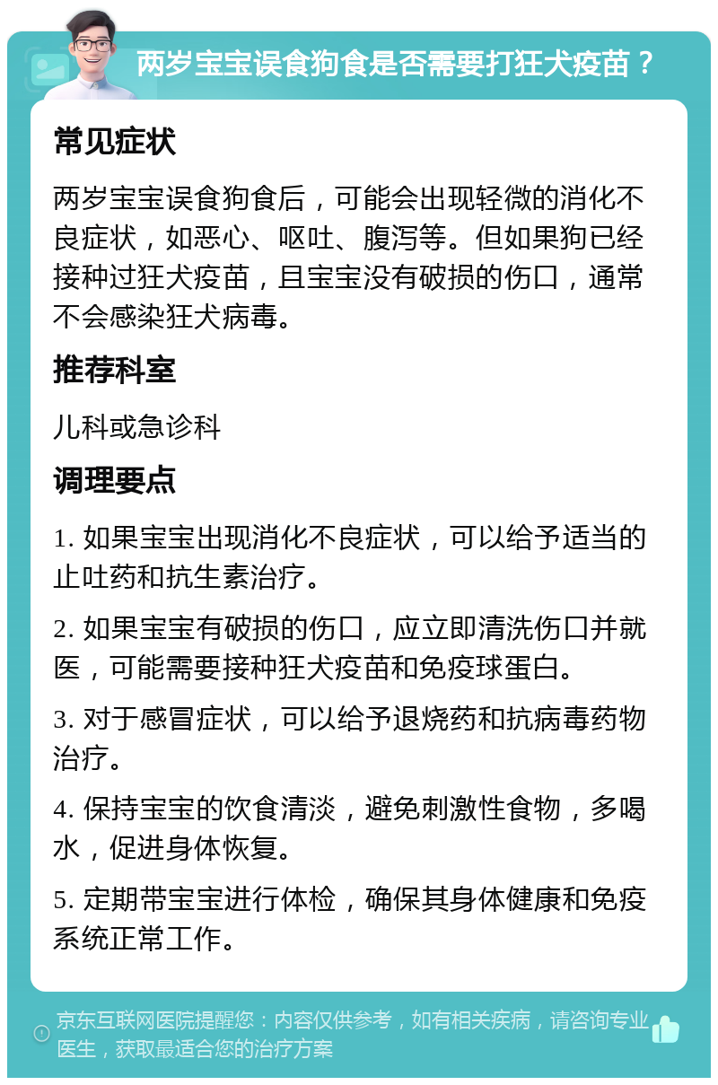 两岁宝宝误食狗食是否需要打狂犬疫苗？ 常见症状 两岁宝宝误食狗食后，可能会出现轻微的消化不良症状，如恶心、呕吐、腹泻等。但如果狗已经接种过狂犬疫苗，且宝宝没有破损的伤口，通常不会感染狂犬病毒。 推荐科室 儿科或急诊科 调理要点 1. 如果宝宝出现消化不良症状，可以给予适当的止吐药和抗生素治疗。 2. 如果宝宝有破损的伤口，应立即清洗伤口并就医，可能需要接种狂犬疫苗和免疫球蛋白。 3. 对于感冒症状，可以给予退烧药和抗病毒药物治疗。 4. 保持宝宝的饮食清淡，避免刺激性食物，多喝水，促进身体恢复。 5. 定期带宝宝进行体检，确保其身体健康和免疫系统正常工作。