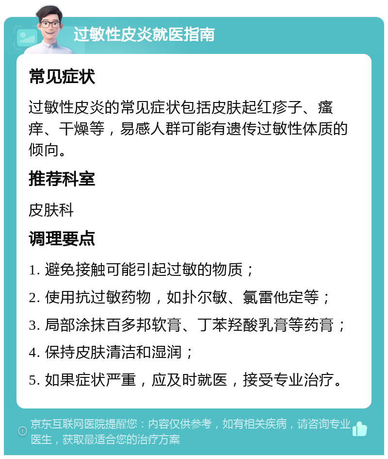 过敏性皮炎就医指南 常见症状 过敏性皮炎的常见症状包括皮肤起红疹子、瘙痒、干燥等，易感人群可能有遗传过敏性体质的倾向。 推荐科室 皮肤科 调理要点 1. 避免接触可能引起过敏的物质； 2. 使用抗过敏药物，如扑尔敏、氯雷他定等； 3. 局部涂抹百多邦软膏、丁苯羟酸乳膏等药膏； 4. 保持皮肤清洁和湿润； 5. 如果症状严重，应及时就医，接受专业治疗。