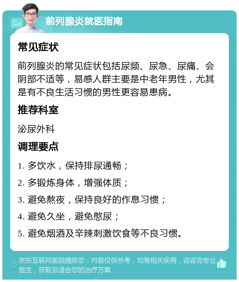 前列腺炎就医指南 常见症状 前列腺炎的常见症状包括尿频、尿急、尿痛、会阴部不适等，易感人群主要是中老年男性，尤其是有不良生活习惯的男性更容易患病。 推荐科室 泌尿外科 调理要点 1. 多饮水，保持排尿通畅； 2. 多锻炼身体，增强体质； 3. 避免熬夜，保持良好的作息习惯； 4. 避免久坐，避免憋尿； 5. 避免烟酒及辛辣刺激饮食等不良习惯。