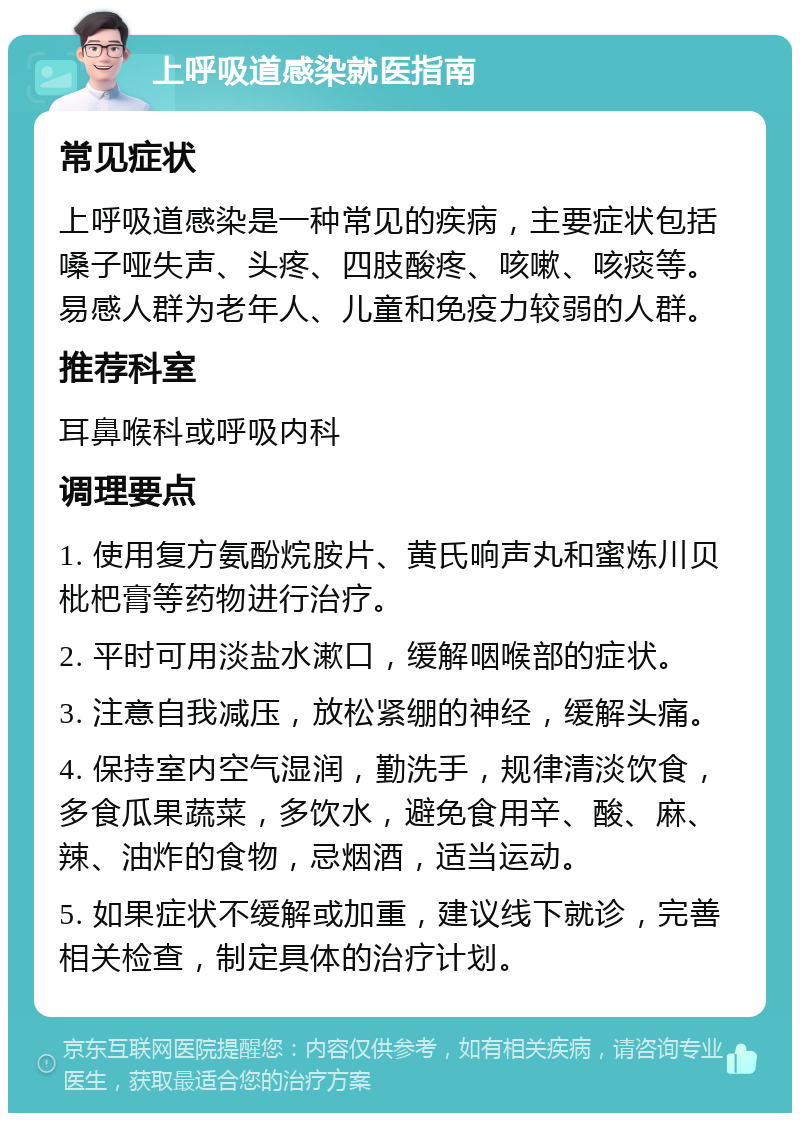 上呼吸道感染就医指南 常见症状 上呼吸道感染是一种常见的疾病，主要症状包括嗓子哑失声、头疼、四肢酸疼、咳嗽、咳痰等。易感人群为老年人、儿童和免疫力较弱的人群。 推荐科室 耳鼻喉科或呼吸内科 调理要点 1. 使用复方氨酚烷胺片、黄氏响声丸和蜜炼川贝枇杷膏等药物进行治疗。 2. 平时可用淡盐水漱口，缓解咽喉部的症状。 3. 注意自我减压，放松紧绷的神经，缓解头痛。 4. 保持室内空气湿润，勤洗手，规律清淡饮食，多食瓜果蔬菜，多饮水，避免食用辛、酸、麻、辣、油炸的食物，忌烟酒，适当运动。 5. 如果症状不缓解或加重，建议线下就诊，完善相关检查，制定具体的治疗计划。