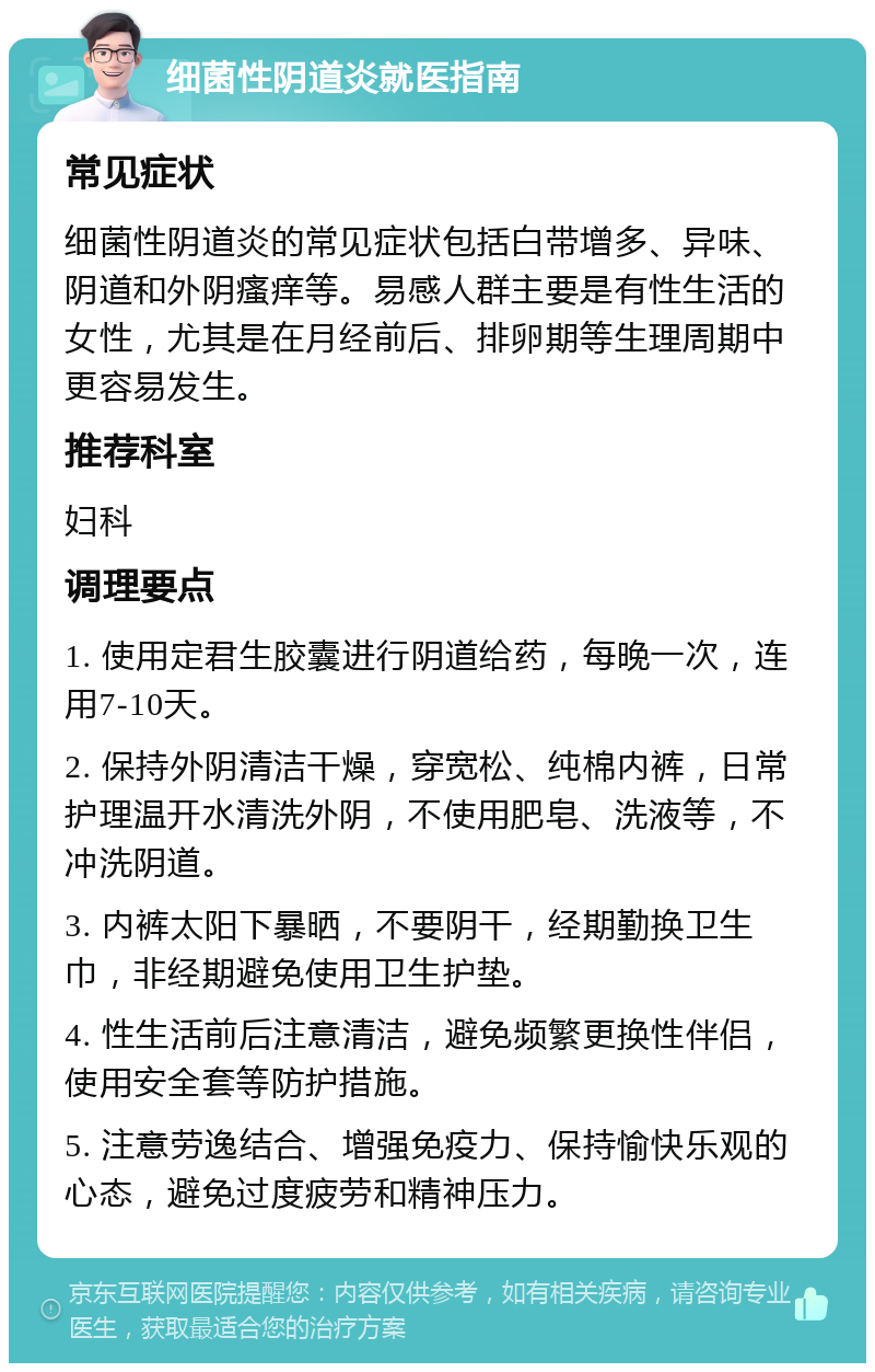 细菌性阴道炎就医指南 常见症状 细菌性阴道炎的常见症状包括白带增多、异味、阴道和外阴瘙痒等。易感人群主要是有性生活的女性，尤其是在月经前后、排卵期等生理周期中更容易发生。 推荐科室 妇科 调理要点 1. 使用定君生胶囊进行阴道给药，每晚一次，连用7-10天。 2. 保持外阴清洁干燥，穿宽松、纯棉内裤，日常护理温开水清洗外阴，不使用肥皂、洗液等，不冲洗阴道。 3. 内裤太阳下暴晒，不要阴干，经期勤换卫生巾，非经期避免使用卫生护垫。 4. 性生活前后注意清洁，避免频繁更换性伴侣，使用安全套等防护措施。 5. 注意劳逸结合、增强免疫力、保持愉快乐观的心态，避免过度疲劳和精神压力。