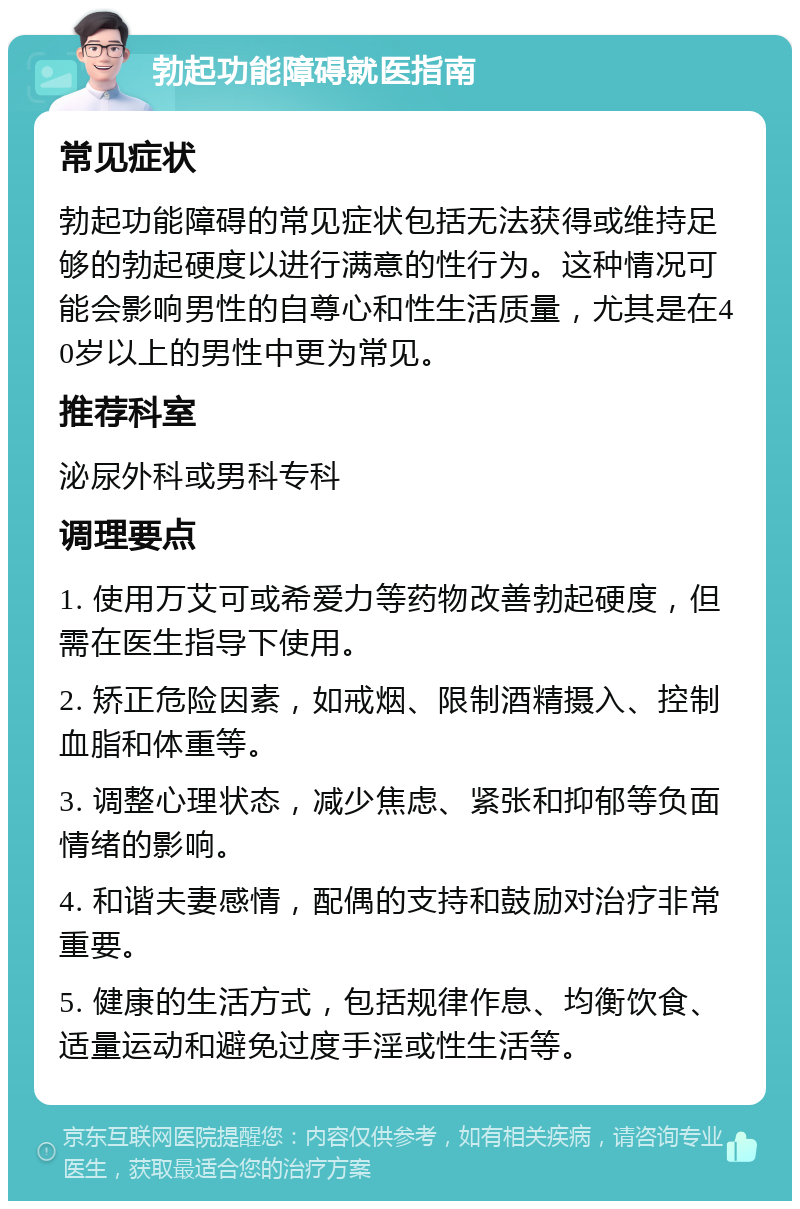 勃起功能障碍就医指南 常见症状 勃起功能障碍的常见症状包括无法获得或维持足够的勃起硬度以进行满意的性行为。这种情况可能会影响男性的自尊心和性生活质量，尤其是在40岁以上的男性中更为常见。 推荐科室 泌尿外科或男科专科 调理要点 1. 使用万艾可或希爱力等药物改善勃起硬度，但需在医生指导下使用。 2. 矫正危险因素，如戒烟、限制酒精摄入、控制血脂和体重等。 3. 调整心理状态，减少焦虑、紧张和抑郁等负面情绪的影响。 4. 和谐夫妻感情，配偶的支持和鼓励对治疗非常重要。 5. 健康的生活方式，包括规律作息、均衡饮食、适量运动和避免过度手淫或性生活等。