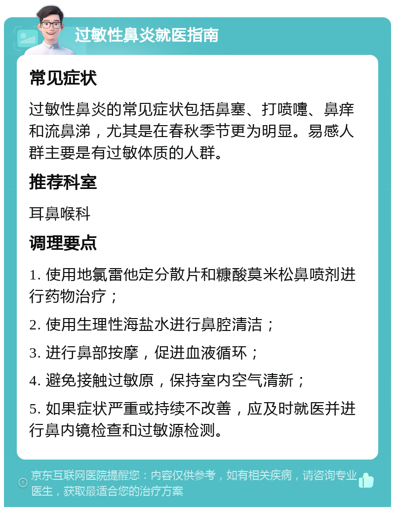 过敏性鼻炎就医指南 常见症状 过敏性鼻炎的常见症状包括鼻塞、打喷嚏、鼻痒和流鼻涕，尤其是在春秋季节更为明显。易感人群主要是有过敏体质的人群。 推荐科室 耳鼻喉科 调理要点 1. 使用地氯雷他定分散片和糠酸莫米松鼻喷剂进行药物治疗； 2. 使用生理性海盐水进行鼻腔清洁； 3. 进行鼻部按摩，促进血液循环； 4. 避免接触过敏原，保持室内空气清新； 5. 如果症状严重或持续不改善，应及时就医并进行鼻内镜检查和过敏源检测。