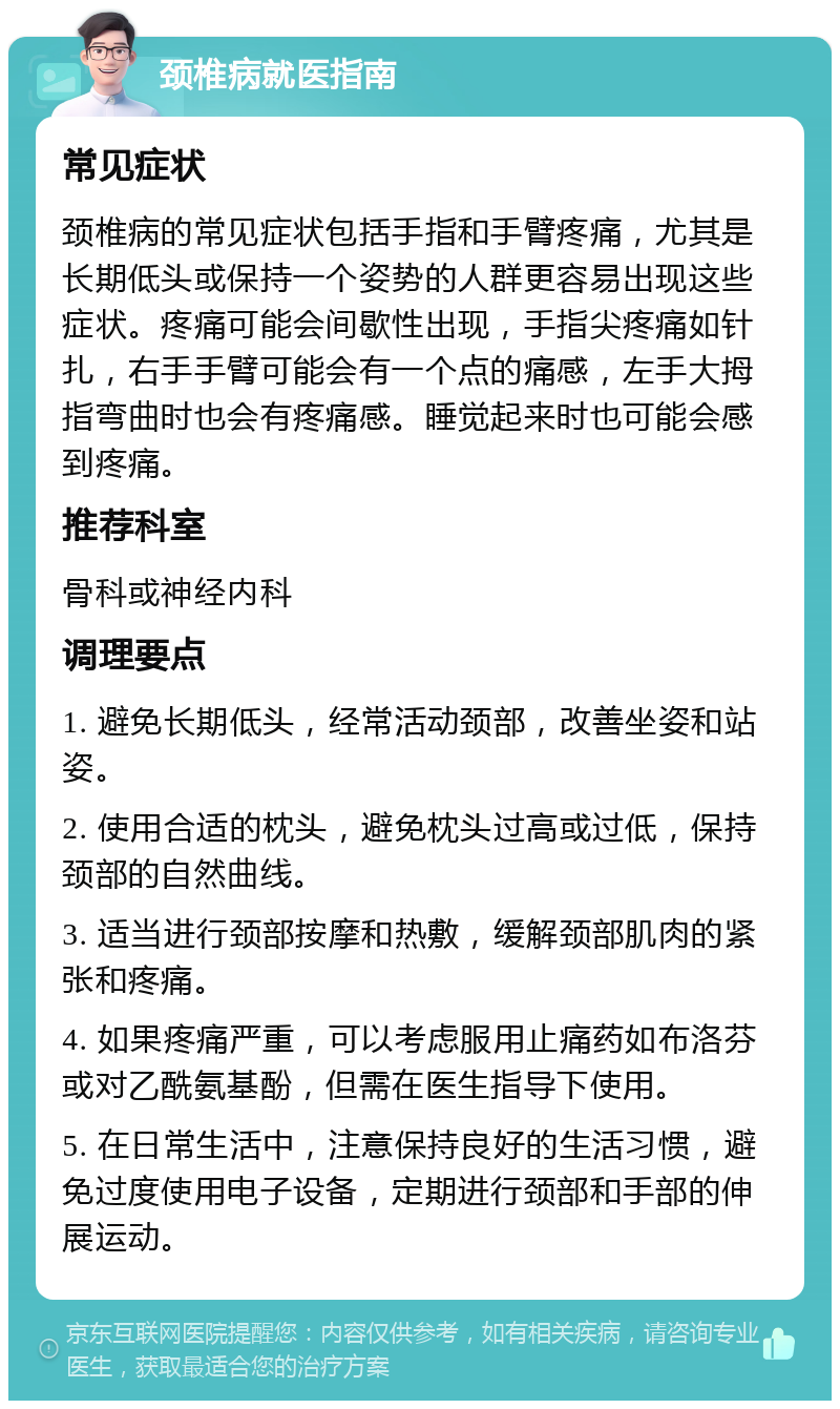 颈椎病就医指南 常见症状 颈椎病的常见症状包括手指和手臂疼痛，尤其是长期低头或保持一个姿势的人群更容易出现这些症状。疼痛可能会间歇性出现，手指尖疼痛如针扎，右手手臂可能会有一个点的痛感，左手大拇指弯曲时也会有疼痛感。睡觉起来时也可能会感到疼痛。 推荐科室 骨科或神经内科 调理要点 1. 避免长期低头，经常活动颈部，改善坐姿和站姿。 2. 使用合适的枕头，避免枕头过高或过低，保持颈部的自然曲线。 3. 适当进行颈部按摩和热敷，缓解颈部肌肉的紧张和疼痛。 4. 如果疼痛严重，可以考虑服用止痛药如布洛芬或对乙酰氨基酚，但需在医生指导下使用。 5. 在日常生活中，注意保持良好的生活习惯，避免过度使用电子设备，定期进行颈部和手部的伸展运动。