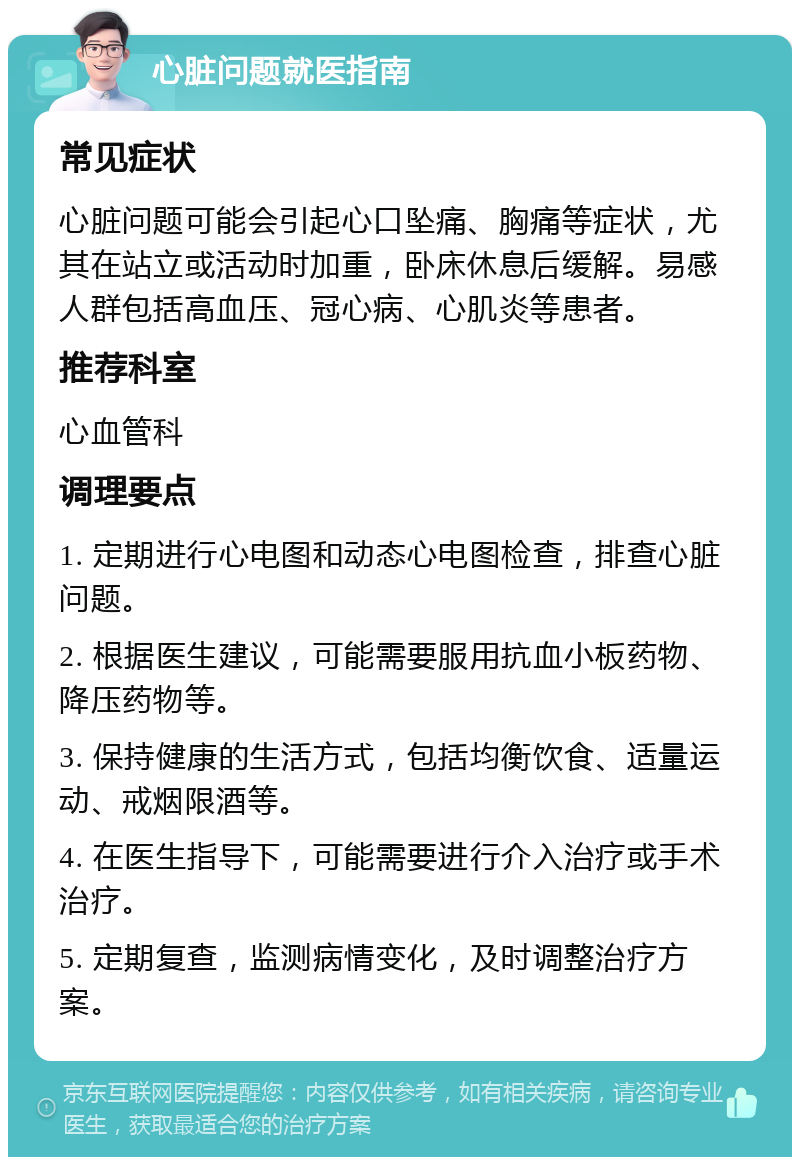 心脏问题就医指南 常见症状 心脏问题可能会引起心口坠痛、胸痛等症状，尤其在站立或活动时加重，卧床休息后缓解。易感人群包括高血压、冠心病、心肌炎等患者。 推荐科室 心血管科 调理要点 1. 定期进行心电图和动态心电图检查，排查心脏问题。 2. 根据医生建议，可能需要服用抗血小板药物、降压药物等。 3. 保持健康的生活方式，包括均衡饮食、适量运动、戒烟限酒等。 4. 在医生指导下，可能需要进行介入治疗或手术治疗。 5. 定期复查，监测病情变化，及时调整治疗方案。