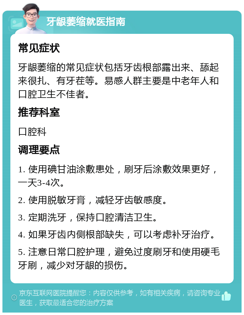 牙龈萎缩就医指南 常见症状 牙龈萎缩的常见症状包括牙齿根部露出来、舔起来很扎、有牙茬等。易感人群主要是中老年人和口腔卫生不佳者。 推荐科室 口腔科 调理要点 1. 使用碘甘油涂敷患处，刷牙后涂敷效果更好，一天3-4次。 2. 使用脱敏牙膏，减轻牙齿敏感度。 3. 定期洗牙，保持口腔清洁卫生。 4. 如果牙齿内侧根部缺失，可以考虑补牙治疗。 5. 注意日常口腔护理，避免过度刷牙和使用硬毛牙刷，减少对牙龈的损伤。