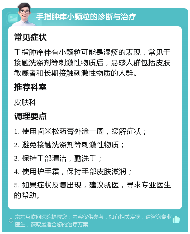 手指肿痒小颗粒的诊断与治疗 常见症状 手指肿痒伴有小颗粒可能是湿疹的表现，常见于接触洗涤剂等刺激性物质后，易感人群包括皮肤敏感者和长期接触刺激性物质的人群。 推荐科室 皮肤科 调理要点 1. 使用卤米松药膏外涂一周，缓解症状； 2. 避免接触洗涤剂等刺激性物质； 3. 保持手部清洁，勤洗手； 4. 使用护手霜，保持手部皮肤滋润； 5. 如果症状反复出现，建议就医，寻求专业医生的帮助。