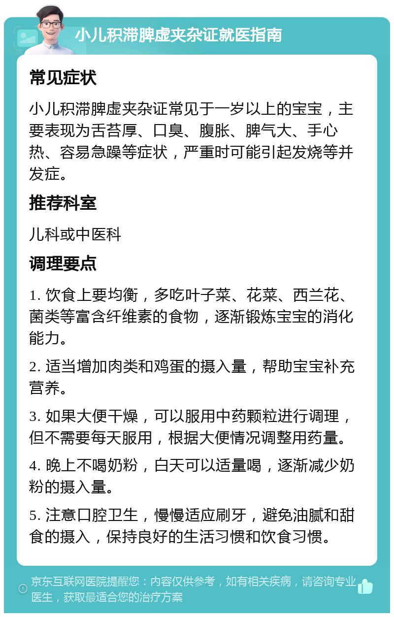 小儿积滞脾虚夹杂证就医指南 常见症状 小儿积滞脾虚夹杂证常见于一岁以上的宝宝，主要表现为舌苔厚、口臭、腹胀、脾气大、手心热、容易急躁等症状，严重时可能引起发烧等并发症。 推荐科室 儿科或中医科 调理要点 1. 饮食上要均衡，多吃叶子菜、花菜、西兰花、菌类等富含纤维素的食物，逐渐锻炼宝宝的消化能力。 2. 适当增加肉类和鸡蛋的摄入量，帮助宝宝补充营养。 3. 如果大便干燥，可以服用中药颗粒进行调理，但不需要每天服用，根据大便情况调整用药量。 4. 晚上不喝奶粉，白天可以适量喝，逐渐减少奶粉的摄入量。 5. 注意口腔卫生，慢慢适应刷牙，避免油腻和甜食的摄入，保持良好的生活习惯和饮食习惯。