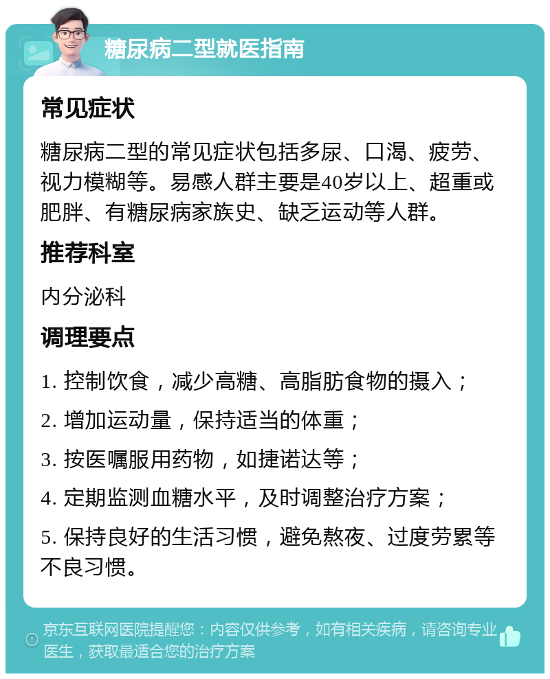 糖尿病二型就医指南 常见症状 糖尿病二型的常见症状包括多尿、口渴、疲劳、视力模糊等。易感人群主要是40岁以上、超重或肥胖、有糖尿病家族史、缺乏运动等人群。 推荐科室 内分泌科 调理要点 1. 控制饮食，减少高糖、高脂肪食物的摄入； 2. 增加运动量，保持适当的体重； 3. 按医嘱服用药物，如捷诺达等； 4. 定期监测血糖水平，及时调整治疗方案； 5. 保持良好的生活习惯，避免熬夜、过度劳累等不良习惯。