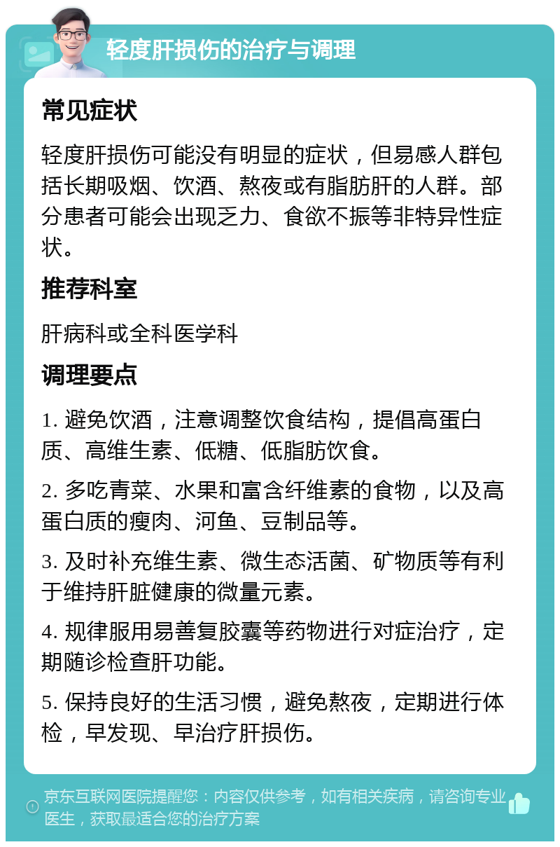 轻度肝损伤的治疗与调理 常见症状 轻度肝损伤可能没有明显的症状，但易感人群包括长期吸烟、饮酒、熬夜或有脂肪肝的人群。部分患者可能会出现乏力、食欲不振等非特异性症状。 推荐科室 肝病科或全科医学科 调理要点 1. 避免饮酒，注意调整饮食结构，提倡高蛋白质、高维生素、低糖、低脂肪饮食。 2. 多吃青菜、水果和富含纤维素的食物，以及高蛋白质的瘦肉、河鱼、豆制品等。 3. 及时补充维生素、微生态活菌、矿物质等有利于维持肝脏健康的微量元素。 4. 规律服用易善复胶囊等药物进行对症治疗，定期随诊检查肝功能。 5. 保持良好的生活习惯，避免熬夜，定期进行体检，早发现、早治疗肝损伤。