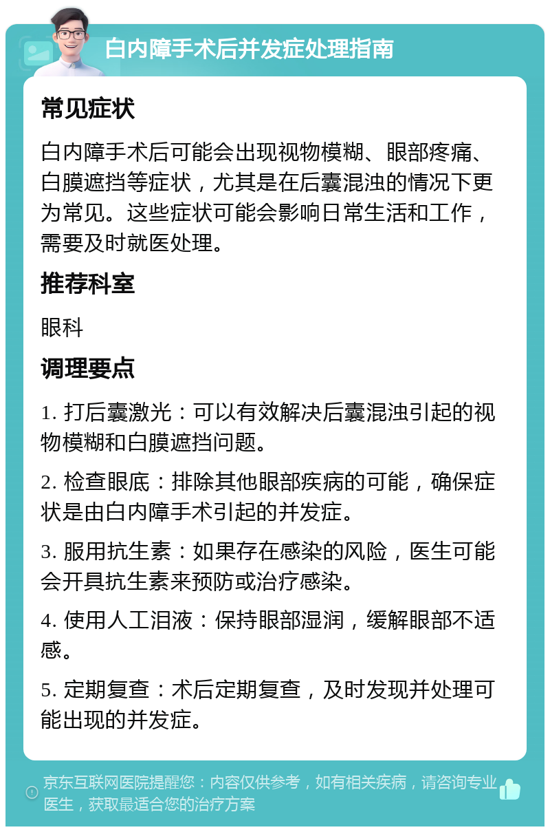 白内障手术后并发症处理指南 常见症状 白内障手术后可能会出现视物模糊、眼部疼痛、白膜遮挡等症状，尤其是在后囊混浊的情况下更为常见。这些症状可能会影响日常生活和工作，需要及时就医处理。 推荐科室 眼科 调理要点 1. 打后囊激光：可以有效解决后囊混浊引起的视物模糊和白膜遮挡问题。 2. 检查眼底：排除其他眼部疾病的可能，确保症状是由白内障手术引起的并发症。 3. 服用抗生素：如果存在感染的风险，医生可能会开具抗生素来预防或治疗感染。 4. 使用人工泪液：保持眼部湿润，缓解眼部不适感。 5. 定期复查：术后定期复查，及时发现并处理可能出现的并发症。