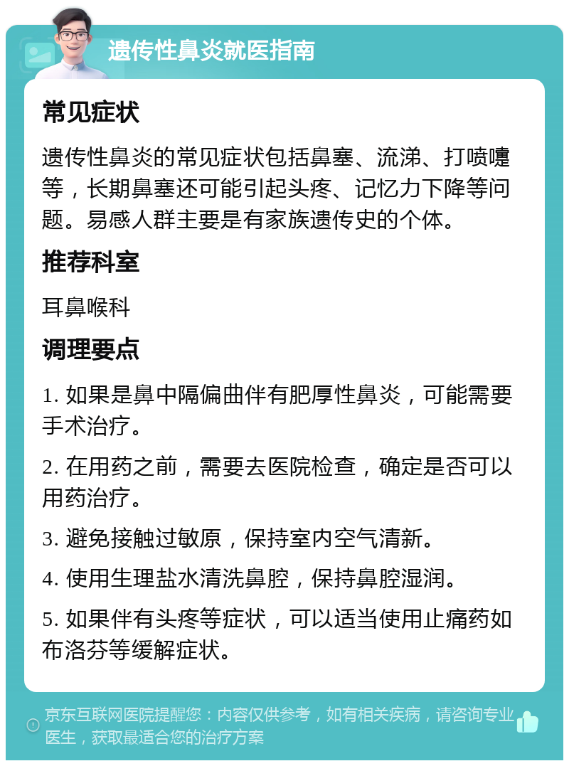 遗传性鼻炎就医指南 常见症状 遗传性鼻炎的常见症状包括鼻塞、流涕、打喷嚏等，长期鼻塞还可能引起头疼、记忆力下降等问题。易感人群主要是有家族遗传史的个体。 推荐科室 耳鼻喉科 调理要点 1. 如果是鼻中隔偏曲伴有肥厚性鼻炎，可能需要手术治疗。 2. 在用药之前，需要去医院检查，确定是否可以用药治疗。 3. 避免接触过敏原，保持室内空气清新。 4. 使用生理盐水清洗鼻腔，保持鼻腔湿润。 5. 如果伴有头疼等症状，可以适当使用止痛药如布洛芬等缓解症状。