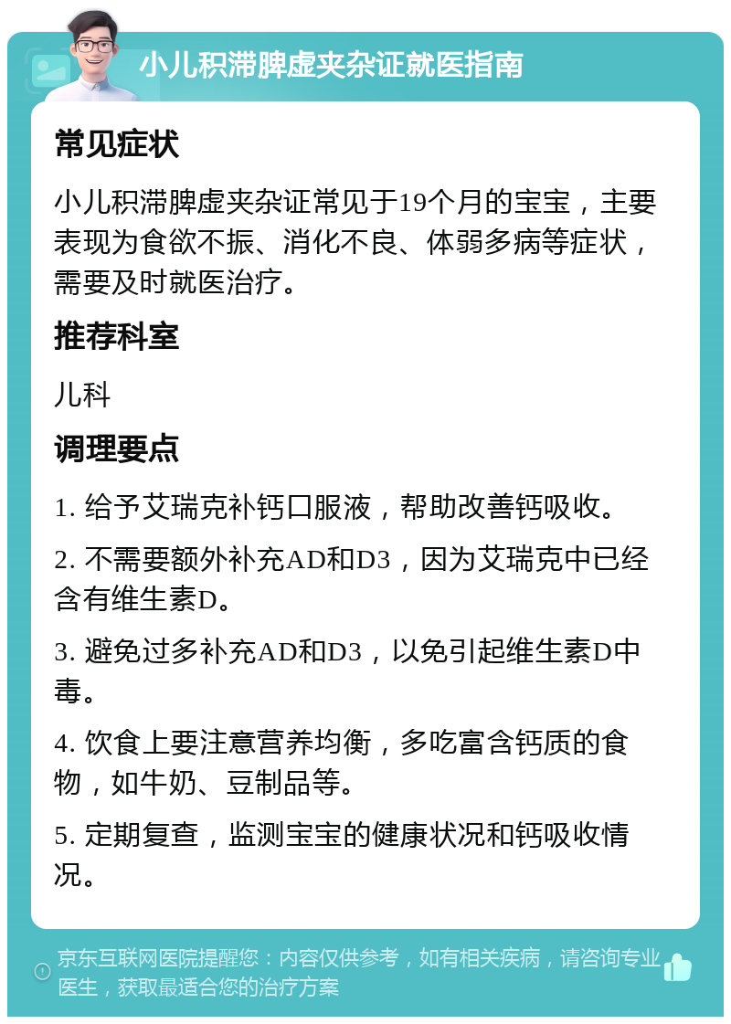 小儿积滞脾虚夹杂证就医指南 常见症状 小儿积滞脾虚夹杂证常见于19个月的宝宝，主要表现为食欲不振、消化不良、体弱多病等症状，需要及时就医治疗。 推荐科室 儿科 调理要点 1. 给予艾瑞克补钙口服液，帮助改善钙吸收。 2. 不需要额外补充AD和D3，因为艾瑞克中已经含有维生素D。 3. 避免过多补充AD和D3，以免引起维生素D中毒。 4. 饮食上要注意营养均衡，多吃富含钙质的食物，如牛奶、豆制品等。 5. 定期复查，监测宝宝的健康状况和钙吸收情况。