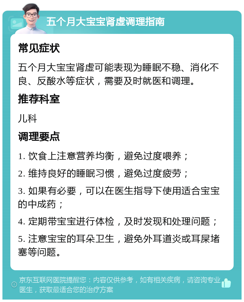 五个月大宝宝肾虚调理指南 常见症状 五个月大宝宝肾虚可能表现为睡眠不稳、消化不良、反酸水等症状，需要及时就医和调理。 推荐科室 儿科 调理要点 1. 饮食上注意营养均衡，避免过度喂养； 2. 维持良好的睡眠习惯，避免过度疲劳； 3. 如果有必要，可以在医生指导下使用适合宝宝的中成药； 4. 定期带宝宝进行体检，及时发现和处理问题； 5. 注意宝宝的耳朵卫生，避免外耳道炎或耳屎堵塞等问题。