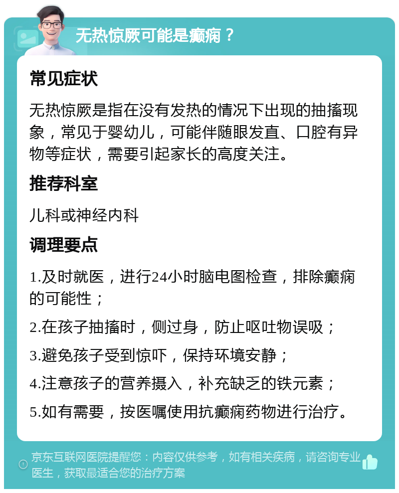 无热惊厥可能是癫痫？ 常见症状 无热惊厥是指在没有发热的情况下出现的抽搐现象，常见于婴幼儿，可能伴随眼发直、口腔有异物等症状，需要引起家长的高度关注。 推荐科室 儿科或神经内科 调理要点 1.及时就医，进行24小时脑电图检查，排除癫痫的可能性； 2.在孩子抽搐时，侧过身，防止呕吐物误吸； 3.避免孩子受到惊吓，保持环境安静； 4.注意孩子的营养摄入，补充缺乏的铁元素； 5.如有需要，按医嘱使用抗癫痫药物进行治疗。