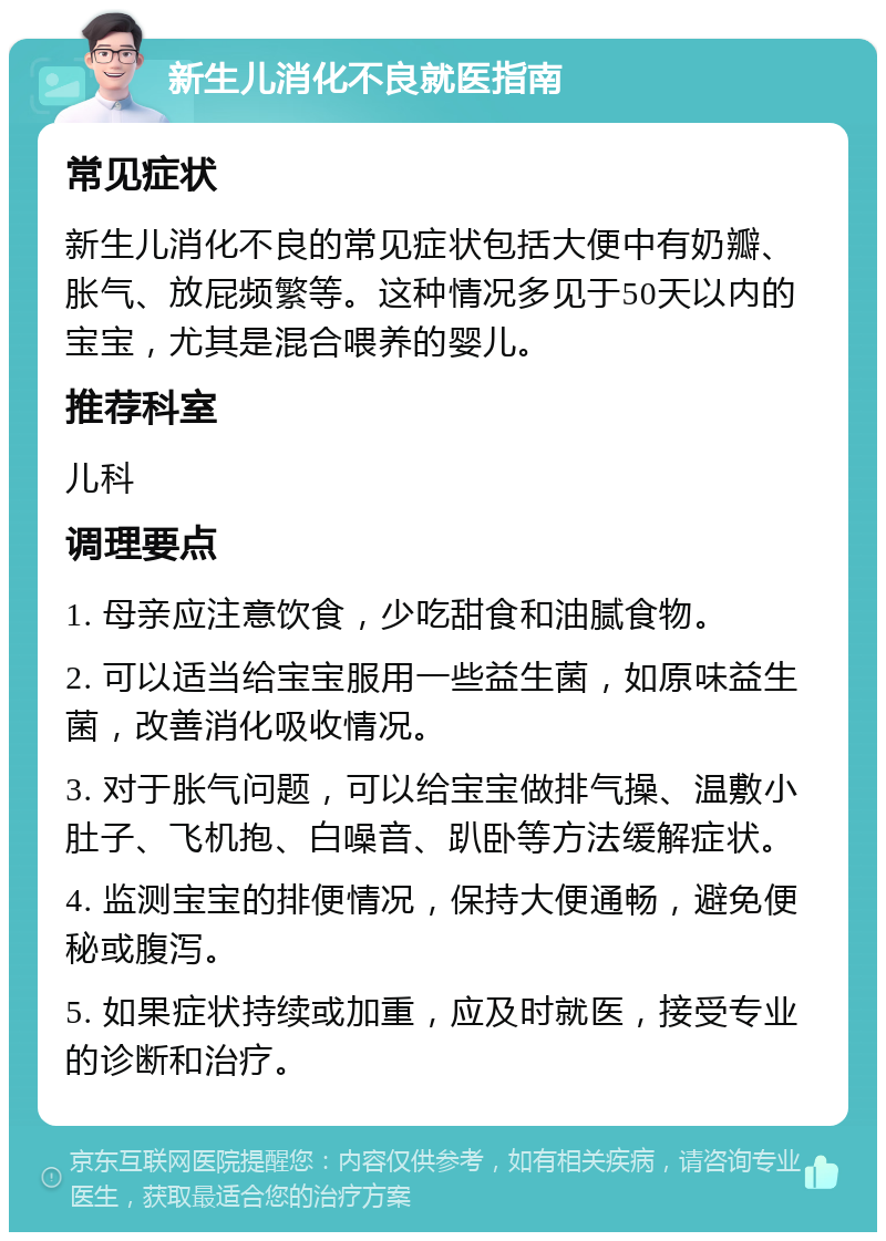 新生儿消化不良就医指南 常见症状 新生儿消化不良的常见症状包括大便中有奶瓣、胀气、放屁频繁等。这种情况多见于50天以内的宝宝，尤其是混合喂养的婴儿。 推荐科室 儿科 调理要点 1. 母亲应注意饮食，少吃甜食和油腻食物。 2. 可以适当给宝宝服用一些益生菌，如原味益生菌，改善消化吸收情况。 3. 对于胀气问题，可以给宝宝做排气操、温敷小肚子、飞机抱、白噪音、趴卧等方法缓解症状。 4. 监测宝宝的排便情况，保持大便通畅，避免便秘或腹泻。 5. 如果症状持续或加重，应及时就医，接受专业的诊断和治疗。