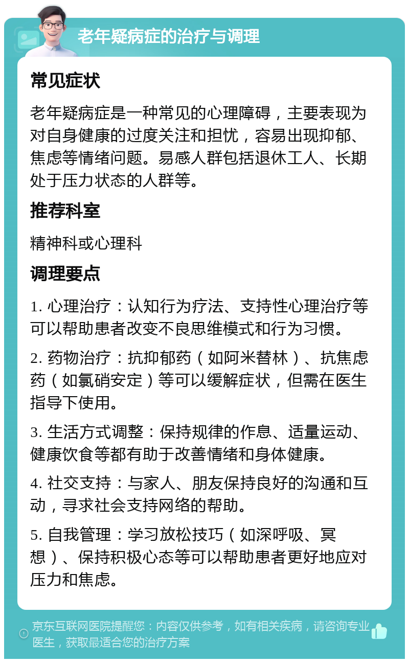 老年疑病症的治疗与调理 常见症状 老年疑病症是一种常见的心理障碍，主要表现为对自身健康的过度关注和担忧，容易出现抑郁、焦虑等情绪问题。易感人群包括退休工人、长期处于压力状态的人群等。 推荐科室 精神科或心理科 调理要点 1. 心理治疗：认知行为疗法、支持性心理治疗等可以帮助患者改变不良思维模式和行为习惯。 2. 药物治疗：抗抑郁药（如阿米替林）、抗焦虑药（如氯硝安定）等可以缓解症状，但需在医生指导下使用。 3. 生活方式调整：保持规律的作息、适量运动、健康饮食等都有助于改善情绪和身体健康。 4. 社交支持：与家人、朋友保持良好的沟通和互动，寻求社会支持网络的帮助。 5. 自我管理：学习放松技巧（如深呼吸、冥想）、保持积极心态等可以帮助患者更好地应对压力和焦虑。