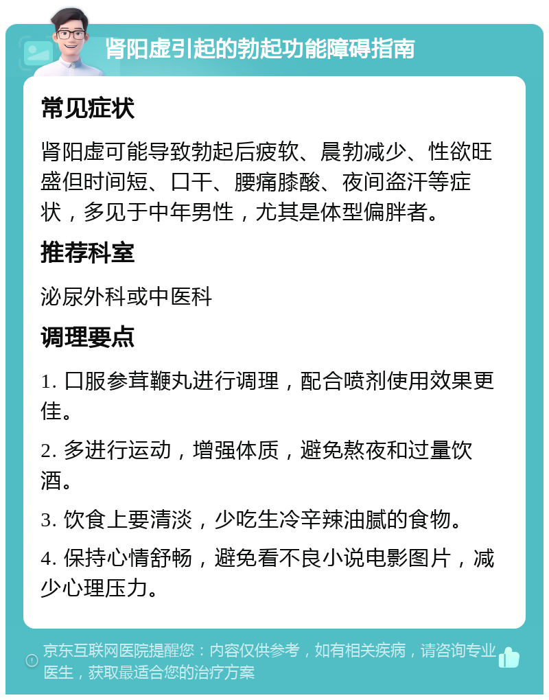 肾阳虚引起的勃起功能障碍指南 常见症状 肾阳虚可能导致勃起后疲软、晨勃减少、性欲旺盛但时间短、口干、腰痛膝酸、夜间盗汗等症状，多见于中年男性，尤其是体型偏胖者。 推荐科室 泌尿外科或中医科 调理要点 1. 口服参茸鞭丸进行调理，配合喷剂使用效果更佳。 2. 多进行运动，增强体质，避免熬夜和过量饮酒。 3. 饮食上要清淡，少吃生冷辛辣油腻的食物。 4. 保持心情舒畅，避免看不良小说电影图片，减少心理压力。