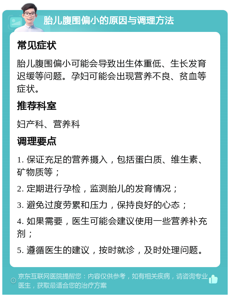 胎儿腹围偏小的原因与调理方法 常见症状 胎儿腹围偏小可能会导致出生体重低、生长发育迟缓等问题。孕妇可能会出现营养不良、贫血等症状。 推荐科室 妇产科、营养科 调理要点 1. 保证充足的营养摄入，包括蛋白质、维生素、矿物质等； 2. 定期进行孕检，监测胎儿的发育情况； 3. 避免过度劳累和压力，保持良好的心态； 4. 如果需要，医生可能会建议使用一些营养补充剂； 5. 遵循医生的建议，按时就诊，及时处理问题。