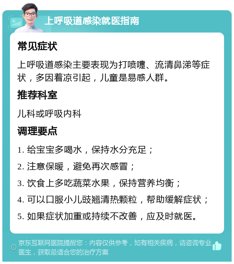 上呼吸道感染就医指南 常见症状 上呼吸道感染主要表现为打喷嚏、流清鼻涕等症状，多因着凉引起，儿童是易感人群。 推荐科室 儿科或呼吸内科 调理要点 1. 给宝宝多喝水，保持水分充足； 2. 注意保暖，避免再次感冒； 3. 饮食上多吃蔬菜水果，保持营养均衡； 4. 可以口服小儿豉翘清热颗粒，帮助缓解症状； 5. 如果症状加重或持续不改善，应及时就医。