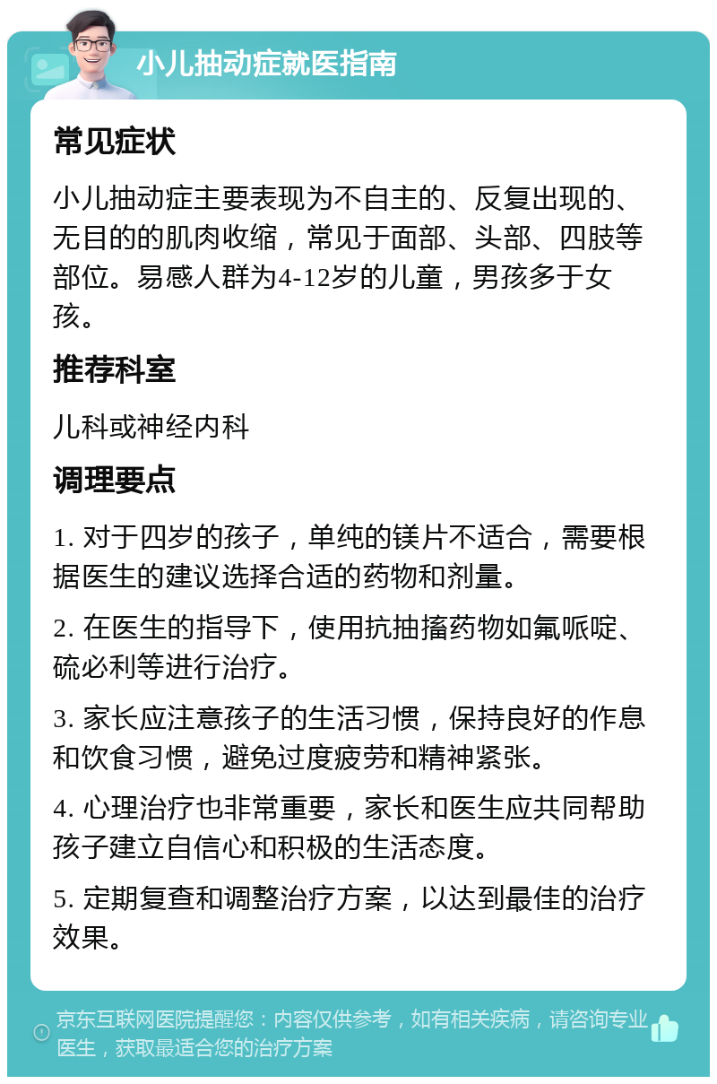 小儿抽动症就医指南 常见症状 小儿抽动症主要表现为不自主的、反复出现的、无目的的肌肉收缩，常见于面部、头部、四肢等部位。易感人群为4-12岁的儿童，男孩多于女孩。 推荐科室 儿科或神经内科 调理要点 1. 对于四岁的孩子，单纯的镁片不适合，需要根据医生的建议选择合适的药物和剂量。 2. 在医生的指导下，使用抗抽搐药物如氟哌啶、硫必利等进行治疗。 3. 家长应注意孩子的生活习惯，保持良好的作息和饮食习惯，避免过度疲劳和精神紧张。 4. 心理治疗也非常重要，家长和医生应共同帮助孩子建立自信心和积极的生活态度。 5. 定期复查和调整治疗方案，以达到最佳的治疗效果。