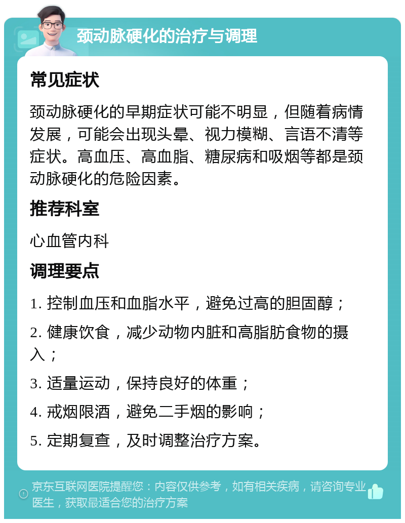 颈动脉硬化的治疗与调理 常见症状 颈动脉硬化的早期症状可能不明显，但随着病情发展，可能会出现头晕、视力模糊、言语不清等症状。高血压、高血脂、糖尿病和吸烟等都是颈动脉硬化的危险因素。 推荐科室 心血管内科 调理要点 1. 控制血压和血脂水平，避免过高的胆固醇； 2. 健康饮食，减少动物内脏和高脂肪食物的摄入； 3. 适量运动，保持良好的体重； 4. 戒烟限酒，避免二手烟的影响； 5. 定期复查，及时调整治疗方案。