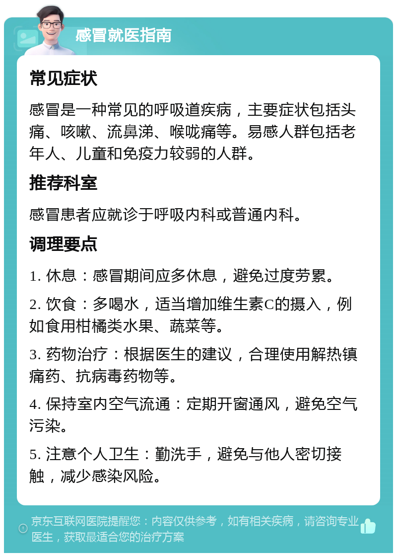 感冒就医指南 常见症状 感冒是一种常见的呼吸道疾病，主要症状包括头痛、咳嗽、流鼻涕、喉咙痛等。易感人群包括老年人、儿童和免疫力较弱的人群。 推荐科室 感冒患者应就诊于呼吸内科或普通内科。 调理要点 1. 休息：感冒期间应多休息，避免过度劳累。 2. 饮食：多喝水，适当增加维生素C的摄入，例如食用柑橘类水果、蔬菜等。 3. 药物治疗：根据医生的建议，合理使用解热镇痛药、抗病毒药物等。 4. 保持室内空气流通：定期开窗通风，避免空气污染。 5. 注意个人卫生：勤洗手，避免与他人密切接触，减少感染风险。