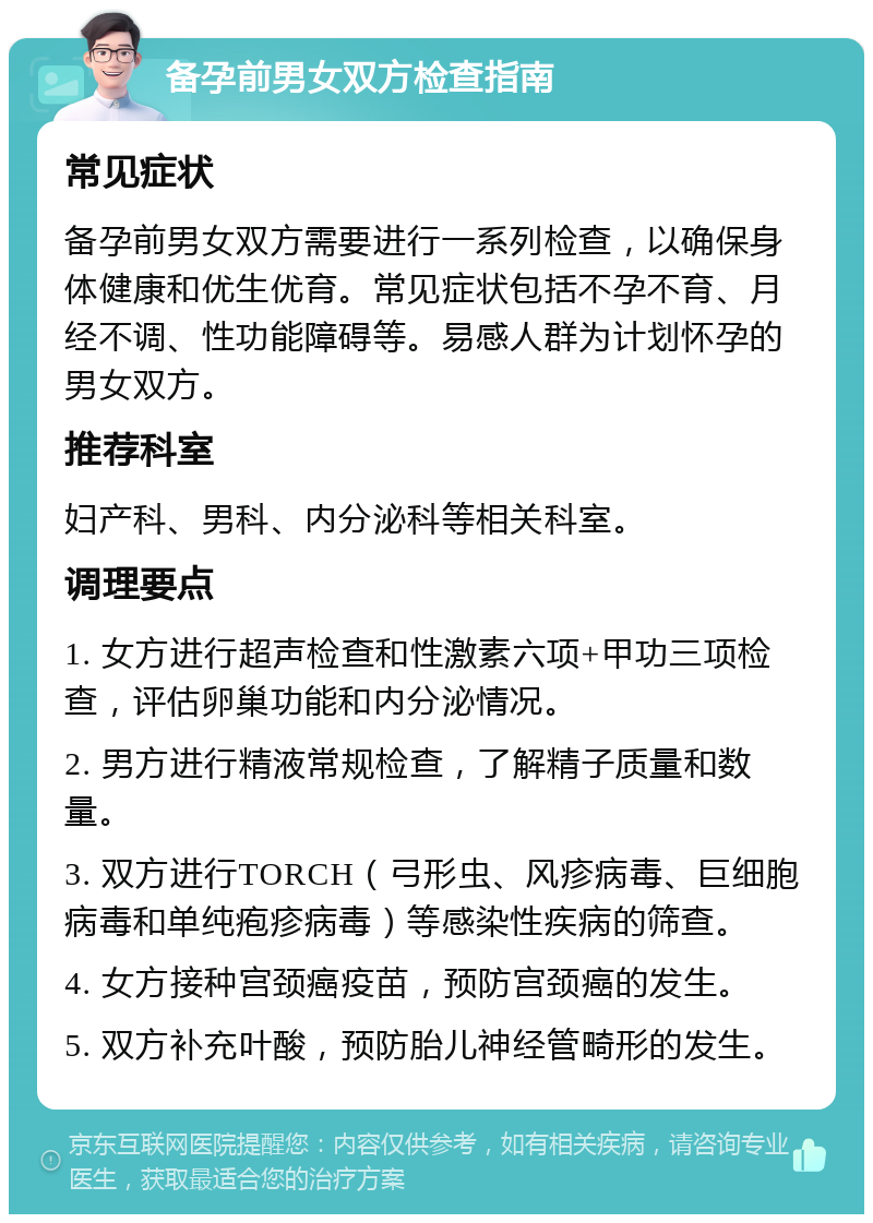 备孕前男女双方检查指南 常见症状 备孕前男女双方需要进行一系列检查，以确保身体健康和优生优育。常见症状包括不孕不育、月经不调、性功能障碍等。易感人群为计划怀孕的男女双方。 推荐科室 妇产科、男科、内分泌科等相关科室。 调理要点 1. 女方进行超声检查和性激素六项+甲功三项检查，评估卵巢功能和内分泌情况。 2. 男方进行精液常规检查，了解精子质量和数量。 3. 双方进行TORCH（弓形虫、风疹病毒、巨细胞病毒和单纯疱疹病毒）等感染性疾病的筛查。 4. 女方接种宫颈癌疫苗，预防宫颈癌的发生。 5. 双方补充叶酸，预防胎儿神经管畸形的发生。