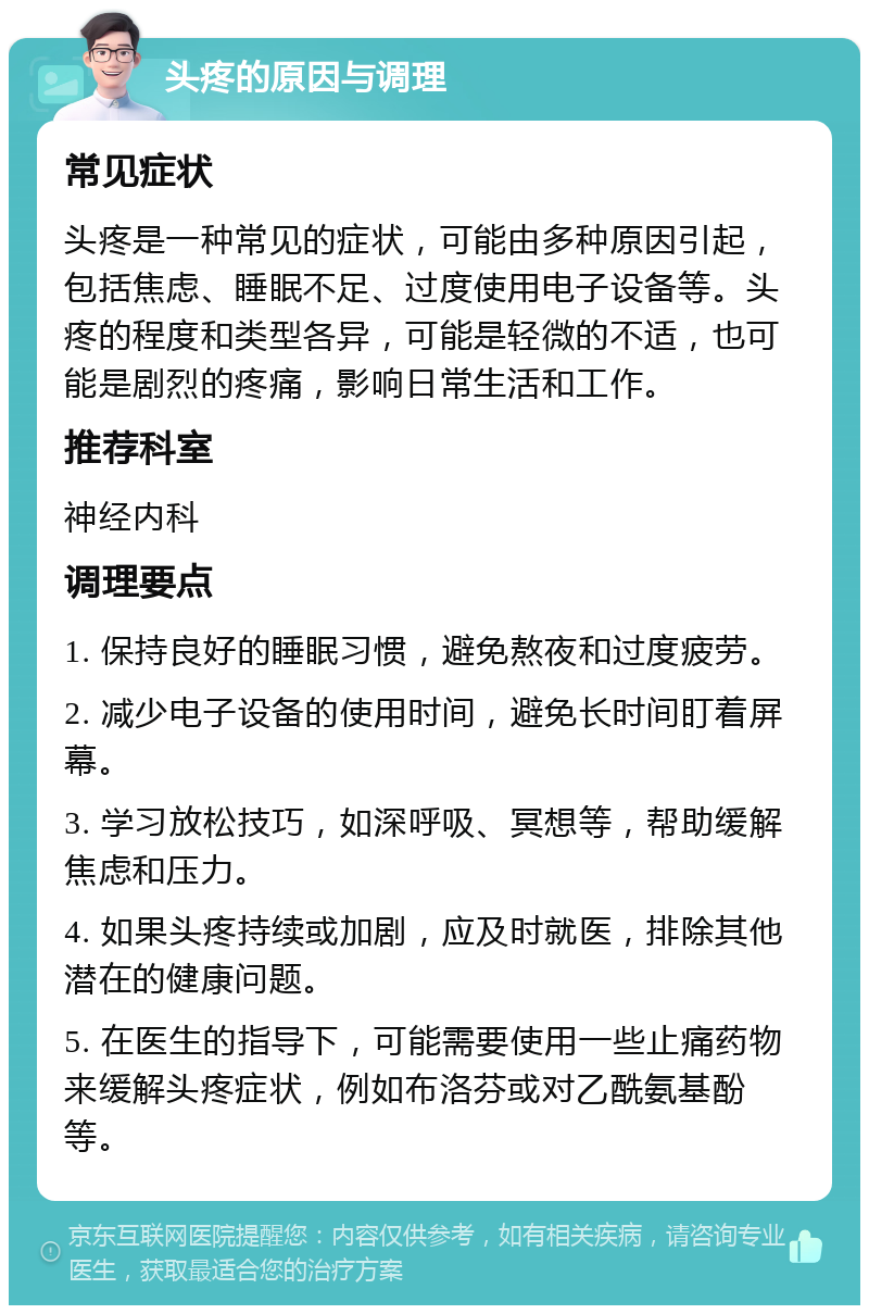 头疼的原因与调理 常见症状 头疼是一种常见的症状，可能由多种原因引起，包括焦虑、睡眠不足、过度使用电子设备等。头疼的程度和类型各异，可能是轻微的不适，也可能是剧烈的疼痛，影响日常生活和工作。 推荐科室 神经内科 调理要点 1. 保持良好的睡眠习惯，避免熬夜和过度疲劳。 2. 减少电子设备的使用时间，避免长时间盯着屏幕。 3. 学习放松技巧，如深呼吸、冥想等，帮助缓解焦虑和压力。 4. 如果头疼持续或加剧，应及时就医，排除其他潜在的健康问题。 5. 在医生的指导下，可能需要使用一些止痛药物来缓解头疼症状，例如布洛芬或对乙酰氨基酚等。