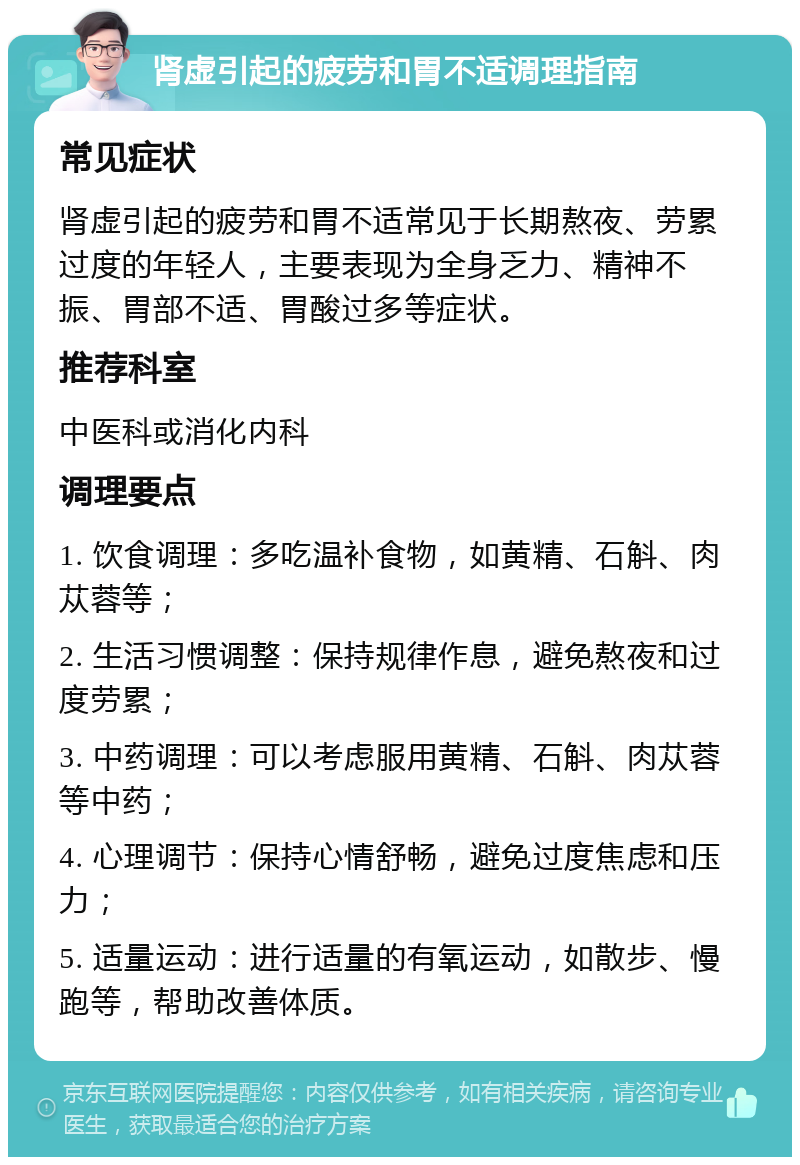 肾虚引起的疲劳和胃不适调理指南 常见症状 肾虚引起的疲劳和胃不适常见于长期熬夜、劳累过度的年轻人，主要表现为全身乏力、精神不振、胃部不适、胃酸过多等症状。 推荐科室 中医科或消化内科 调理要点 1. 饮食调理：多吃温补食物，如黄精、石斛、肉苁蓉等； 2. 生活习惯调整：保持规律作息，避免熬夜和过度劳累； 3. 中药调理：可以考虑服用黄精、石斛、肉苁蓉等中药； 4. 心理调节：保持心情舒畅，避免过度焦虑和压力； 5. 适量运动：进行适量的有氧运动，如散步、慢跑等，帮助改善体质。